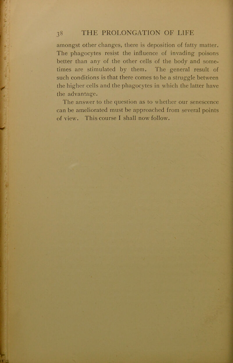 amongst other changes, there is déposition of fatty matter. The phagocytes resist the influence of invading poisons iDetter than any of the other cells of the body and some- times are stimulated by them. The general resuit of such conditions is that there cornes to be a struggle between the higher cells and the phagocytes in wliich the latter hâve the advantage. The answer to the question as to whether our senescence can be ameliorated must be approached from several points of view. This course I shall now follow.