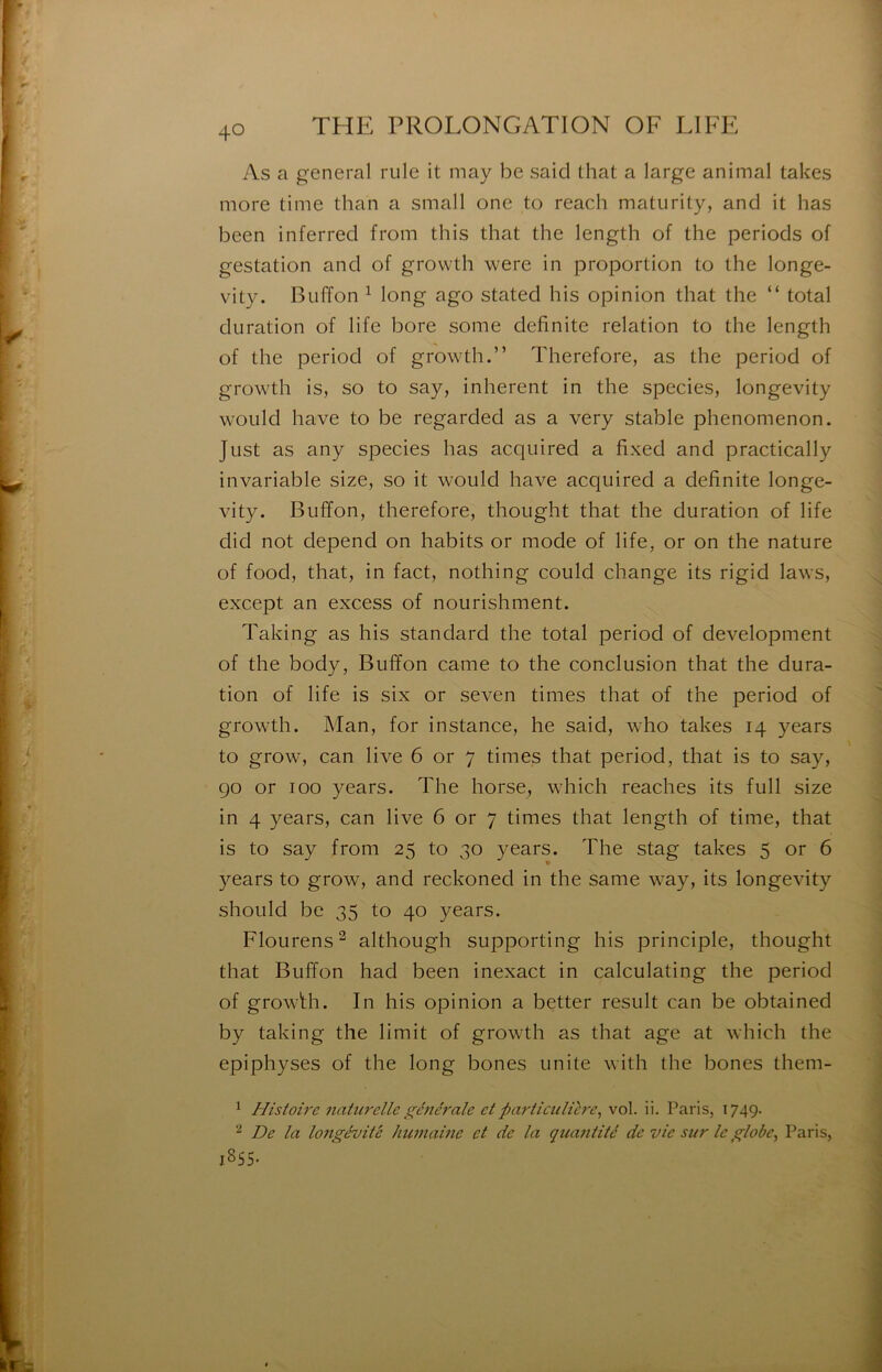 As a general rule it may be said that a large animal takes more time than a small one to reach maturity, and it bas been inferred from this that the length of the periods of gestation and of growth were in proportion to the longe- vity. Buffon ^ long ago stated his opinion that the “ total duration of life bore some delinite relation to the length of the period of growth.” Therefore, as the period of growth is, so to say, inhérent in the species, longevity would hâve to be regarded as a very stable phenomenon. Just as any species bas acqiiired a fixed and practically invariable size, so it would hâve acquired a delinite longe- vity. Buffon, therefore, thought that the duration of life did not dépend on habits or mode of life, or on the nature of food, that, in fact, nothing could change its rigid laws, except an excess of nourishment. Taking as his standard the total period of development of the body, Buffon came to the conclusion that the dura- tion of life is six or seven times that of the period of growth. Man, for instance, he said, who takes 14 years to grow, can live 6 or 7 times that period, that is to say, go or 100 years. The horse, which reaches its full size in 4 years, can live 6 or 7 times that length of time, that is to say from 25 to 30 years. The stag takes 5 or 6 years to grow, and reckoned in the same way, its longevity should be 35 to 40 years. Flourens^ although supporting his principle, thought that Buffon had been inexact in calculating the period of growBi. In his opinion a better resuit can be obtained by taking the limit of growth as that âge at which the epiphyses of the long bones unité with the bones them- ^ Histoire naturelle générale et particulière, vol. ii. Paris, 1749. De la longévité humaine et de la qicantité de vie sur le globe, Paris, 1855.