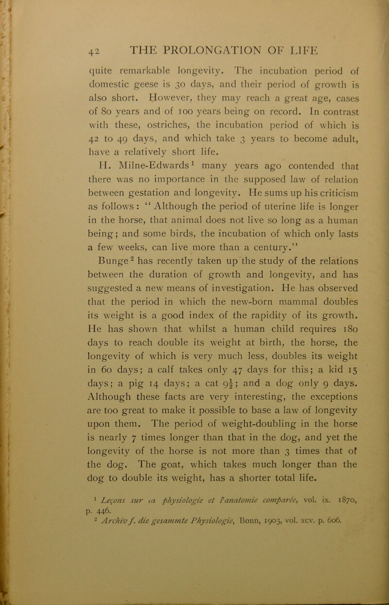 quite remarkable longevity. The incubation pcriod of domestic geese is 30 days, and their period of growth is also short. However, they may reach a great âge, cases of 80 years and of 100 years being on record. In contrast with these, ostriches, the incubation period of which is 42 to 49 days, and which take 3 years to become adult, hâve a relatively short life. IL Milne-Edwards ^ many years ago contended that there was no importance in the supposed law of relation between gestation and longevity. He sums up his criticism as follows : “ Although the period of uterine life is longer in the horse, that animal does not live so long as a human being; and some birds, the incubation of which only lasts a few weeks, can live more than a century.” Bunge^ has recently taken up the study of the relations between the duration of growth and longevity, and has SLiggested a new means of investigation. He has observed that the period in which the new-born mammal doubles its weight is a good index of the rapidity of its growth. He has shown that whilst a human child requires 180 days to reach double its weight at birth, the horse, the longevity of which is very much less, doubles its weight in 60 days; a calf takes only 47 days for this; a kid 15 days; a pig 14 days; a cat gj ; and a dog only 9 days. Although these facts are very interesting, the exceptions are too great to make it possible to base a law of longevity upon them. The period of weight-doubling in the horse is nearly 7 times longer than that in the dog, and yet the longevity of the horse is not more than 3 times that of the dog. The goat, which takes much longer than the dog to double its weight, has a shorter total life. ^ Leqo7is sur lu physiologie et Vanatomie comparée, vol. ix. 1S70, p. 446. ^ Archiv f. die gesammte Physiologie, Bonn, 1903, vol. xcv. p. 606.