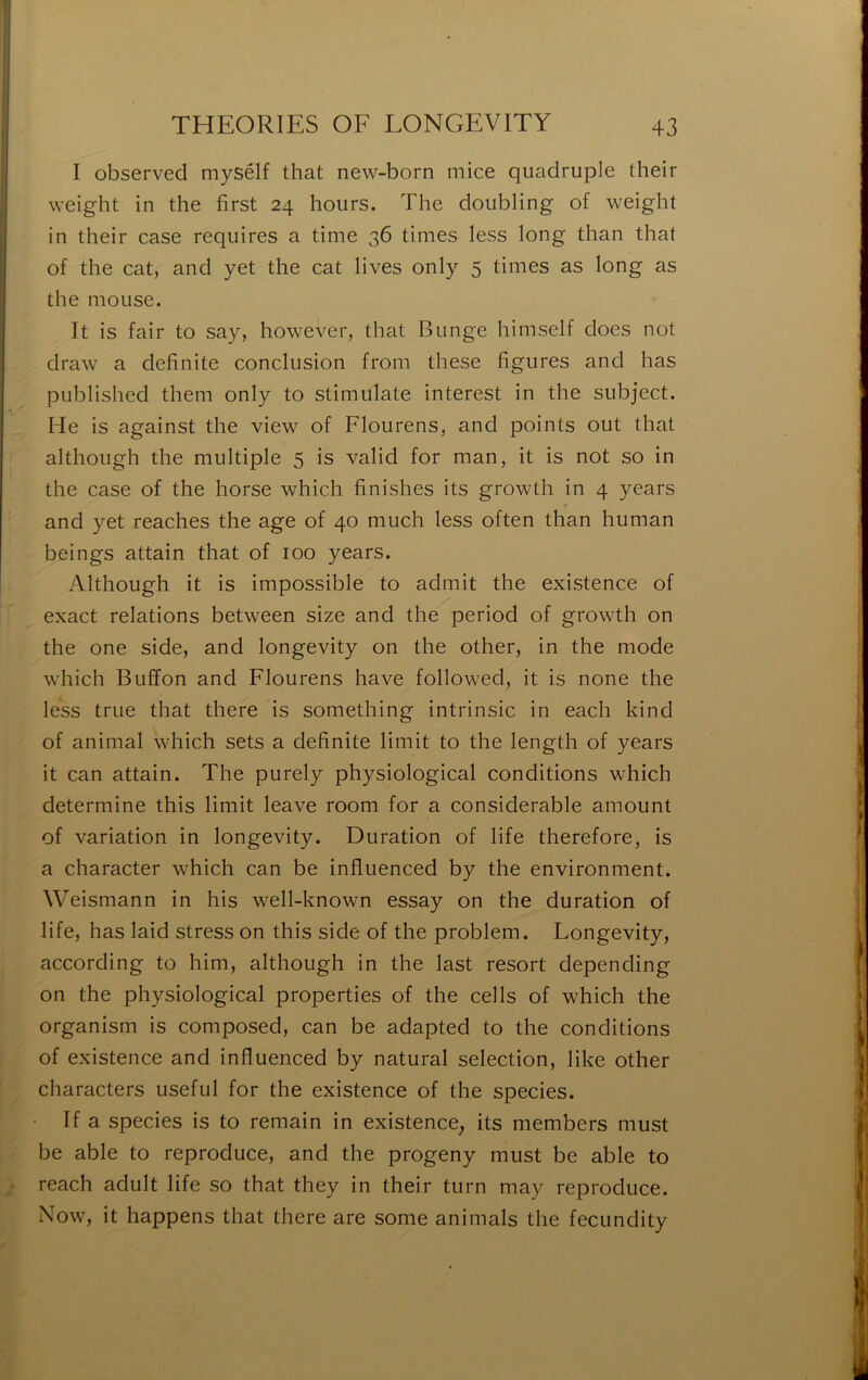I observed mysélf that new-born mice quadruple their weight in the first 24 hours. The doubling of weight in their case requires a time 36 times less long than that of the cat, and yet the cat lives only 5 times as long as the moLise. It is fair to say, however, that Bunge himself does not draw a definite conclusion from these figures and has published them only to stimulate interest in the subject. He is against the view of Flourens, and points out that although the multiple 5 is valid for man, it is not so in the case of the horse which finishes its growth in 4 years and yet reaches the âge of 40 much less often than human beings attain that of 100 years. Although it is impossible to admit the existence of exact relations between size and the period of growth on the one side, and longevity on the other, in the mode which Buffon and Flourens hâve followed, it is none the less true that there is something intrinsic in each kind of animal which sets a definite limit to the length of years it can attain. The purely physiological conditions which déterminé this limit leave room for a considérable amount of variation in longevity. Duration of life therefore, is a character which can be influenced by the environment. Weismann in his well-known essay on the duration of life, has laid stress on this side of the problem. Longevity, according to him, although in the last resort depending on the physiological properties of the cells of which the organism is composed, can be adapted to the conditions of existence and influenced by natural sélection, like other characters useful for the existence of the species. If a species is to remain in existence^ its members must be able to reproduce, and the progeny must be able to reach adult life so that they in their turn may reproduce. Now, it happens that there are some animais the fecundity