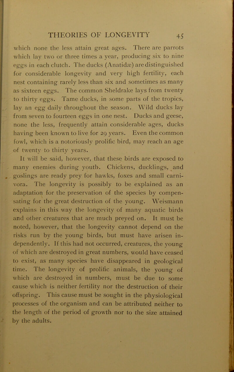 which none the less attaiii great âges. There are parrots which lay two or three times a year, proclucing six to nine eggs in eachclutch. The clucks (Anatidæ) aredistinguished for considérable longevity and very high fertility, each nest containing rarely less than six and sometimes as many as sixteen eggs. The common Sheldrake lays from twenty to thirty eggs. Tame ducks, in some parts of the tropics, lay an egg daily throughout the season. Wild ducks lay from seven to fourteen eggs in one nest. Ducks and geese, none the less, frequently attain considérable âges, ducks having been known to live for 2g years. Even the common fowl, which is a notoriously prolific bird, may reach an âge of twenty to thirty years. It will be said, however, that these birds are exposed to many enemies during youth. Chickens, ducklings, ^and , goslings are ready prey for hawks, foxes and small carni- vora. The longevity is possibly to be explained as an adaptation for the préservation of the species by compen- sating for the great destruction of the young. Weismann explains in this way the longevity of many aquatic birds and other créatures that are much preyed on. It must be noted, however, that the longevity cannot dépend on the risks run by the young birds, but must hâve arisen in- dependently. If this had not occurred, créatures, the young of which are destroyed in great numbers, would hâve ceased to exist, as many species hâve disappeared in geological time. The longevity of prolific animais, the young of which are destroyed in numbers, must be due to some cause which is neither fertility nor the destruction of their offspring. This cause must be sought in the physiological processes of the organism and can be attributed neither to the length of the period of growth nor to the size attained by the adults.