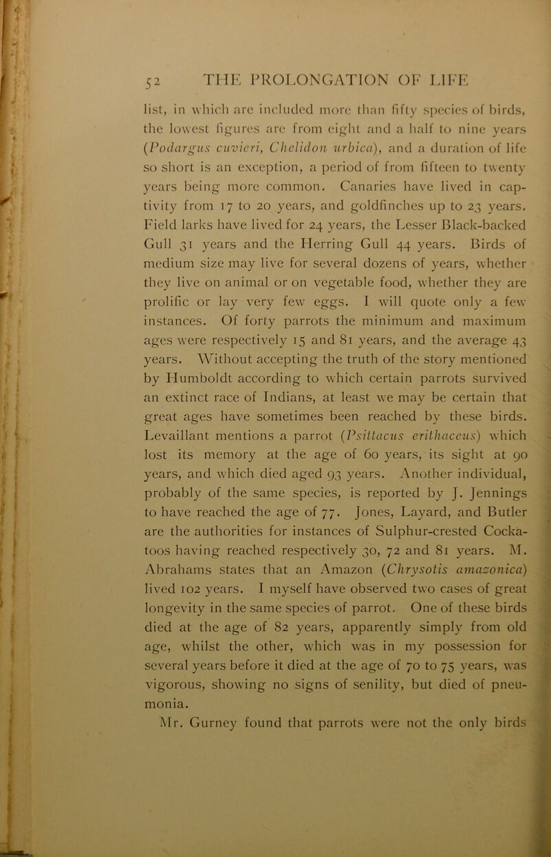 list, in which arc included more (lian fifly species of birds, tlic lüwest ligures are from eiglit and a half lo nine years (Poihirgiis cuvicri, Chelidon urbica), and a duration of life so short is an exception, a period of from fifteen to twenty years being more common. Canaries bave lived in cap- tivity from 17 to 20 years, and goldfinches up to 23 years. Field larks bave lived for 24 years, the Lesser Black-backed Giill 31 3^ears and tbe Flerring Gull 44 years. Birds of medium size may live for several dozens of years, whetber they live on animal or on vegetable food, whetber they are prolific or lay very few eggs. I will quote only a few instances. Of forty parrots the minimum and maximum âges were respectively 15 and 81 years, and tbe average 43 years. Without accepting the truth of tbe story mentioned by Humboldt according to which certain parrots survived an extinct race of Indians, at least we may be certain that great âges bave sometimes been reached by these birds. Levaillant mentions a parrot {Psiitacus erithaceiis) which lost its memory at the âge of 60 years, its sight at 90 years, and which died aged 93 years. Another individual, probably of the same species, is reported by J. Jennings to hâve reached the âge of 77. Jones, Layard, and Butler are the authorities for instances of Sulphur-crested Cockà- toos having reached respectively 30, 72 and 81 years. M. Abrahams States that an Amazon {Chrysotis amazonica) lived 102 years. I myself hâve observed two cases of great longevity in the same species of parrot. One of these birds died at the âge of 82 years, apparently simply from old âge, whilst the other, which was in my possession for several years before it died at the âge of 70 to 75 years, was vigoroLis, showing no signs of senility, but died of pneu- monia. Air. Gurney found that parrots were not the only birds