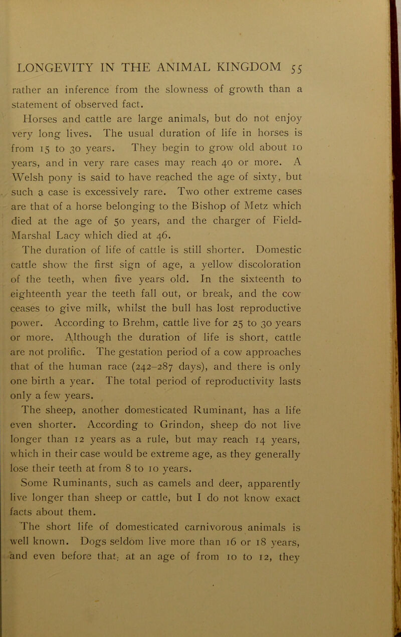 rather an inference from the slowness of growth than a statement of observée! fact. Morses and cattle are large animais, but do not enjoy very long lives. The usual duration of life in horses is from 15 to 30 years. They begin to grow old about 10 years, and in very rare cases may reach 40 or more. A Welsh pony is said to hâve reached the âge of sixty, but such a case is excessively rare. Two other extreme cases are that of a horse belonging to the Bishop of Metz which died at the âge of 50 years, and the charger of Field- Marshal Lacy which died at 46. The duration of life of cattle is still shorter. Domestic cattle show the first sign of âge, a yellow discoloration of the teeth, when five years old. In the sixteenth to eighteenth year the teeth fall out, or break, and the cow ceases to give milk, whilst the bull has lost reproductive power. According to Brehm, cattle live for 25 to 30 years or more. Although the duration of life is short, cattle are not prolific. The gestation period of a cow approaches that of the human race (242-287 days), and there is only one birth a year. The total period of reproductivity lasts only a few years. The sheep, another domesticated Ruminant, has a life even shorter. According to Grindon, sheep do not live longer than 12 years as a rule, but may reach 14 years, which in their case would be extreme âge, as they generally lose their teeth at from 8 to 10 years. Some Ruminants, such as camels and deer, apparently live longer than sheep or cattle, but I do not know exact facts about them. The short life of domesticated carnivorous animais is well known. Dogs seldom live more than 16 or 18 years, and even before that,- at an âge of from 10 to 12, they