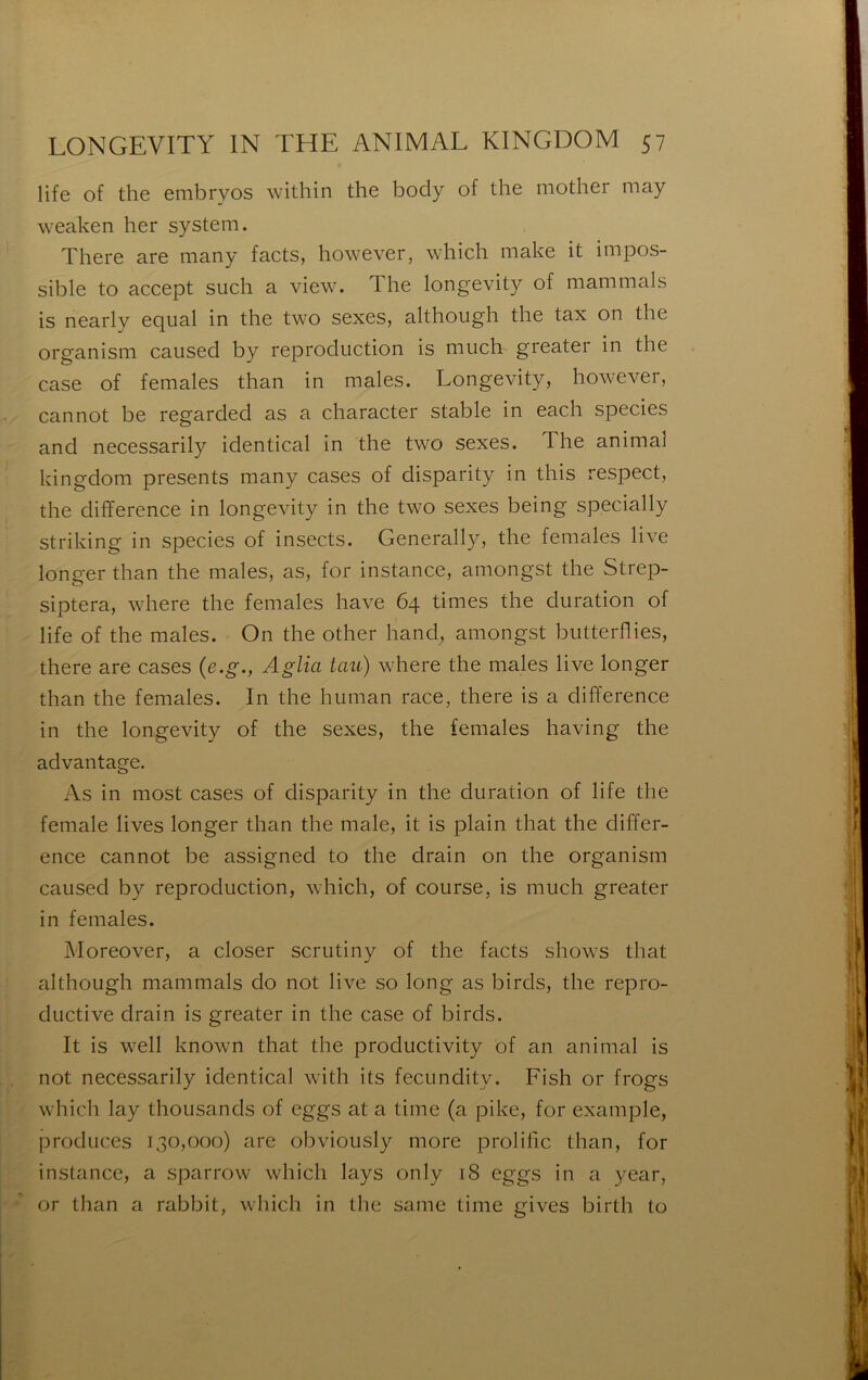 life of th6 enibrvos within the body of thc iiiother may weaken lier System. There are many facts, however, which make it impos- sible to accept such a view. The longevity of mammals is nearly eqiial in the two sexes, although the tax on the organism caiised by reproduction is much greater in the case of females than in males. Longevity, however, cannot be regarded as a character stable in each species and necessarily identical in the two sexes. The animal kingdom présents many cases of disparity in this respect, the différence in longevity in the two sexes being specially striking in species of insects. Generally, the females live longer than the males, as, for instance, amongst the Strep- siptera, where the females hâve 64 times the duration of life of the males. On the other hand, amongst butterffies, there are cases {e.g., Aglia tau) where the males live longer than the females. In the human race, there is a différence in the longevity of the sexes, the females having the advantage. As in most cases of disparity in the duration of life the female lives longer than the male, it is plain that the différ- ence cannot be assigned to the drain on the organism caused by reproduction, which, of course, is much greater in females. Moreover, a doser scrutiny of the facts shows that although mammals do not live so long as birds, the repro- ductive drain is greater in the case of birds. It is well known that the productivity of an animal is not necessarily identical with its fecundity. Fish or frogs which lay thousands of eggs at a time (a pike, for example, produces 130,000) are obviously more proliffc than, for instance, a sparrow which lays only 18 eggs in a year, or than a rabbit, which in the same time gives birth to