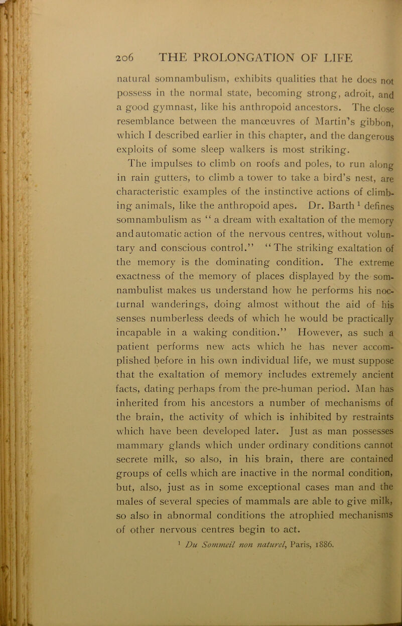 natural somnambiilism, exhibits qualities that he does not possess in the normal State, becoming strong, adroit, and a good gymnast, like bis anthropoid ancestors. The close resemblance between the manœuvres of Martin’s gibbon, which I described earlier in this chapter, and the dangerous exploits of some sleep walkers is most striking. The impulses to climb on roofs and pôles, to run along in rain gutters, to climb a tower to take a bird’s nest, are characteristic examples of the instinctive actions of climb- ing animais, like the anthropoid apes. Dr. Barth ^ defines somnambulism as “ a dream with exaltation of the memory and automatic action of the nervous centres, without volun- tary and conscious control.” “The striking exaltation of the memory is the dominating condition. The extreme exactness of the memory of places displayed by the som- nambulist makes us understand how he performs his noc- turnal wanderings, doing almost without the aid of his senses numberless deeds of which he would be practically incapable in a waking condition.” However, as such a patient performs new acts which he has never accom- plished before in his own individual life, we must suppose that the exaltation of memory includes extremely ancient facts, dating perhaps from the pre-human period. Man has inherited from his ancestors a number of mechanisms of the brain, the activity of which is inhibited by restraints which hâve been developed later. Just as man possesses mammary glands which under ordinary conditions cannot secrete milk, so also, in his brain, there are contained groups of cells which are inactive in the normal condition, but, also, just as in some exceptional cases man and the males of several species of mammals are able to give milk, so also in abnormal conditions the atrophied mechanisms of other nervous centres begin to act. ’ Du Sommeil non naturel^ Paris, i8S6.