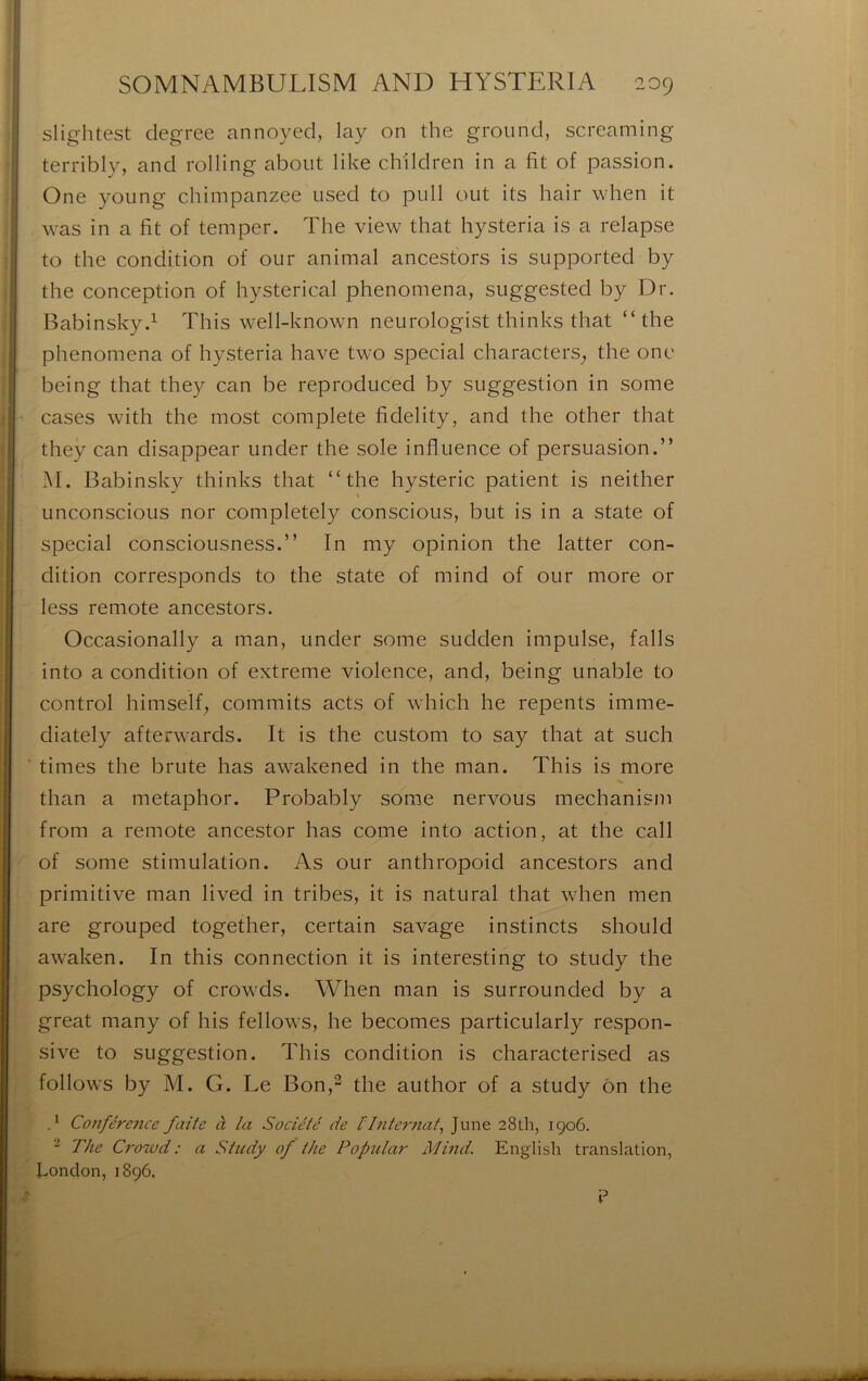 slightest degree annoyed, lay on the ground, screaming . terribly, and rolling about like children in a fit of passion. One young chimpanzee used to pull out its hair when it ' was in a fit of temper. The view that hysteria is a relapse to the condition of our animal ancestbrs is supported by I the conception of hysterical phenomena, suggested by Dr. Babinsky.^ This well-known neurologist thinks that “ the ! phenomena of hysteria hâve two spécial characters, the onc } being that the}^ can be reproduced by suggestion in some cases with the most complété fidelity, and the other that they can disappear under the sole influence of persuasion.” M. Babinsky thinks that “the hystérie patient is neither unconscious nor completely conscious, but is in a State of spécial consciousness.” In my opinion the latter con- dition corresponds to the State of minci of our more or less remote ancestors. Occasionally a man, under some sudden impulse, falls into a condition of extreme violence, and, being unable to control himseif, commits acts of which he repents imme- diately afterwards. It is the custom to say that at such times the brute lias awakened in the man. This is more than a metaphor. Probably some nervous mechanism from a remote ancestor lias corne into action, at the call of some stimulation. As our anthropoid ancestors and primitive man lived in tribes, it is natural that when nien are grouped together, certain savage instincts should awaken. In this connection it is interesting to study the psychology of crowds. When man is surrounded by a great niany of his fellows, he becomes particularly respon- sive to suggestion. This condition is characterised as follows by M. G. Le Bon,^ the author of a study ôn the d Conférence faite à la Société de l'Internat^ June 28th, 1906. “ The Crowd : a Study of the Popitlar Mind. English translation, fiondon, 1896.
