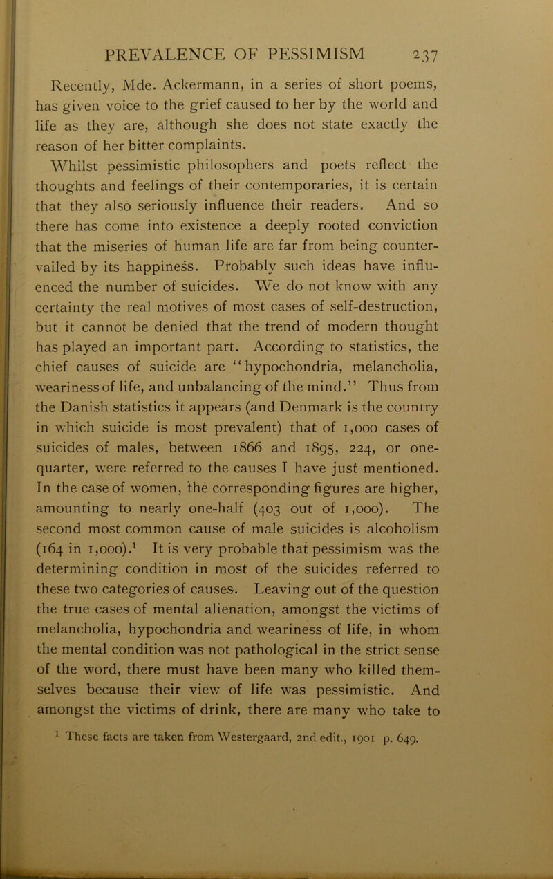 Recently, Mde. Ackermann, in a sériés of short poems, has given voice to the grief caused to lier by the world and life as they are, although she does not State exactly the reason of lier bitter complaints. Whilst pessiniistic philosophers and poets reflect the thoughts and feelings of their contemporaries, it is certain that they also seriously influence their readers. And so there has corne into existence a deeply rooted conviction that the miseries of human life are far from being counter- vailed by its happiness. Probably such ideas hâve inflii- enced the iiumber of suicides. We do not know with any certainty the real motives of most cases of self-destruction, but it cannot be denied that the trend of modem thought has played an important part. According to statistics, the chief causes of suicide are “ hypochondria, melancholia, wearinessof life, and unbalancing of the mind.” Thus from the Danish statistics it appears (and Denmark is the country in which suicide is most prévalent) that of 1,000 cases of suicides of males, between 1866 and 1895, 224, or one- quarter, were referred to the causes I hâve just mentioned. In the case of women, the corresponding figures are higher, amounting to nearly one-half (403 out of 1,000). The second most common cause of male suicides is alcoholism (164 in 1,000).^ It is very probable that pessimism was the determining condition in most of the suicides referred to these two categories of causes. Leaving out of the question the true cases of mental alienation, amongst the victims of melancholia, hypochondria and weariness of life, in whom the mental condition was not pathological in the strict sense of the Word, there must hâve been many who killed them- selves because their view of life was pessimistic. And amongst the victims of drink, there are many who take to ^ These facts are taken from Westergaard, 2nd edit., 1901 p. 649.