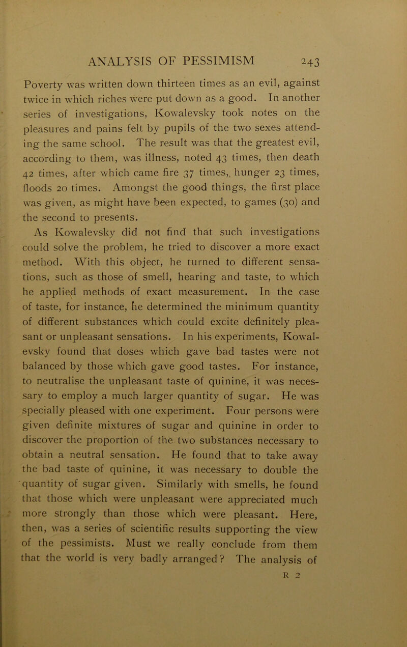 Poverty was written down thirteen times as an evil, against twice in which riches were put down as a good. In another sériés of investigations, Kowalevsky took notes on the pleasures and pains felt by pupils of the two sexes attend- ing the same school. The resiilt was that the greatest evil, according to them, was illness, noted 43 times, then death 42 times, after which came fire 37 times,, hunger 23 times, floods 20 times. Amongst the good things, the first place was given, as might hâve been expected, to games (30) and the second to présents. As Kowalevsky did not find that such investigations coiild solve the problem, he tried to discover a more exact method. With this object, he turned to different sensa- tions, such as those of smell, hearing and taste, to which he applied methods of exact measurement. In the case of taste, for instance, he determined the minimum quantity of different substances which could excite definitely plea- sant or unpleasant sensations. In his experiments, Kowal- evsky found that doses which gave bad tastes were not balanced by those which gave good tastes. For instance, to neutralise the unpleasant taste of quinine, it was neces- sary to employ a much larger quantity of sugar. He was specially pleased with one experiment. Four persons were given definite mixtures of sugar and quinine in order to discover the proportion of the two substances necessary to obtain a neutral sensation. He found that to take away the bad taste of quinine, it was necessary to double the •quantity of sugar given. Similarly with smells, he found that those which were unpleasant were appreciated much more strongly than those which were pleasant. Here, then, was a sériés of scientific results supporting the view of the pessimists. Must we really conclude from them that the world is very badly arranged? The analysis of R 2