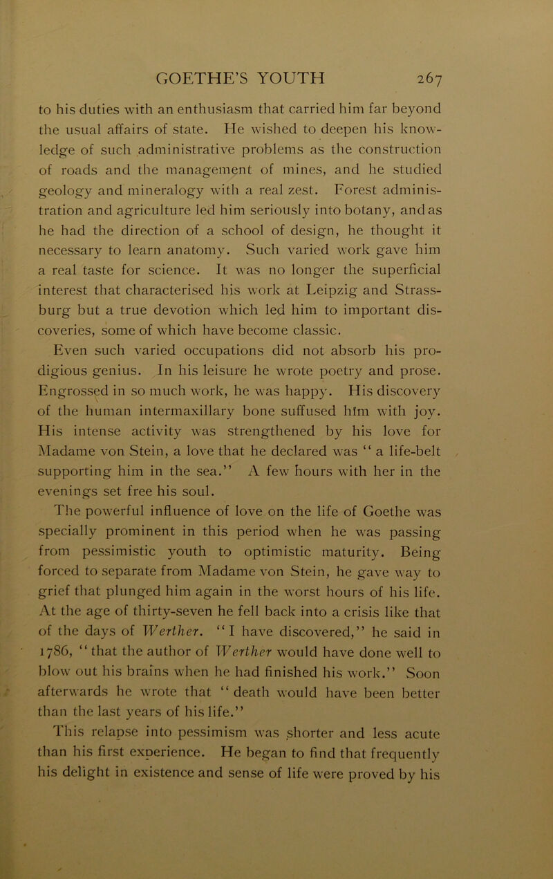 to his duties with an enthusiasm that carried him far beyond the usual affairs of State. He wished to deepen his know- ledge of siich administrative problems as the construction of roads and the management of mines, and he studied geology and mineralogy w'ith a real zest. Forest adminis- tration and agriculture led him seriously intobotany, and as he had the direction of a school of design, he thought it necessary to learn anatomy. Such varied w’ork gave him a real taste for science. It was no longer the superficial interest that characterised his work at Leipzig and Strass- burg but a true dévotion which led him to important dis- coveries, some of which hâve become classic. Even such varied occupations did not absorb his pro- digious genius. In his leisure he wrote poetry and prose. Engrossed in so much w'ork, he was happy. His discovery of the human intermaxillary bone suffused hïm with joy. His intense activity was strengthened by his love for Madame von Stein, a love that he declared was “ a life-belt supporting him in the sea.” A few hours with her in the evenings set free his soûl. The powerful influence of love on the life of Goethe was specially prominent in this period when he was passing from pessimistic youth to optimistic maturity. Being forced to separate from Madame von Stein, he gave way to grief that plunged him again in the worst hours of his life. At the âge of thirty-seven he fell back into a crisis like that of the days of Werther. “I hâve discovered,” he said in 1786, “ that the author of Werther would hâve donc well to blow out his brafns when he had finished his w^ork.” Soon afterwards he wTote that “ death would hâve been better than the last years of his life.” This relapse into pessimism was shorter and less acute than his first expérience. He began to find that frequently his delight in existence and sense of life were proved by his