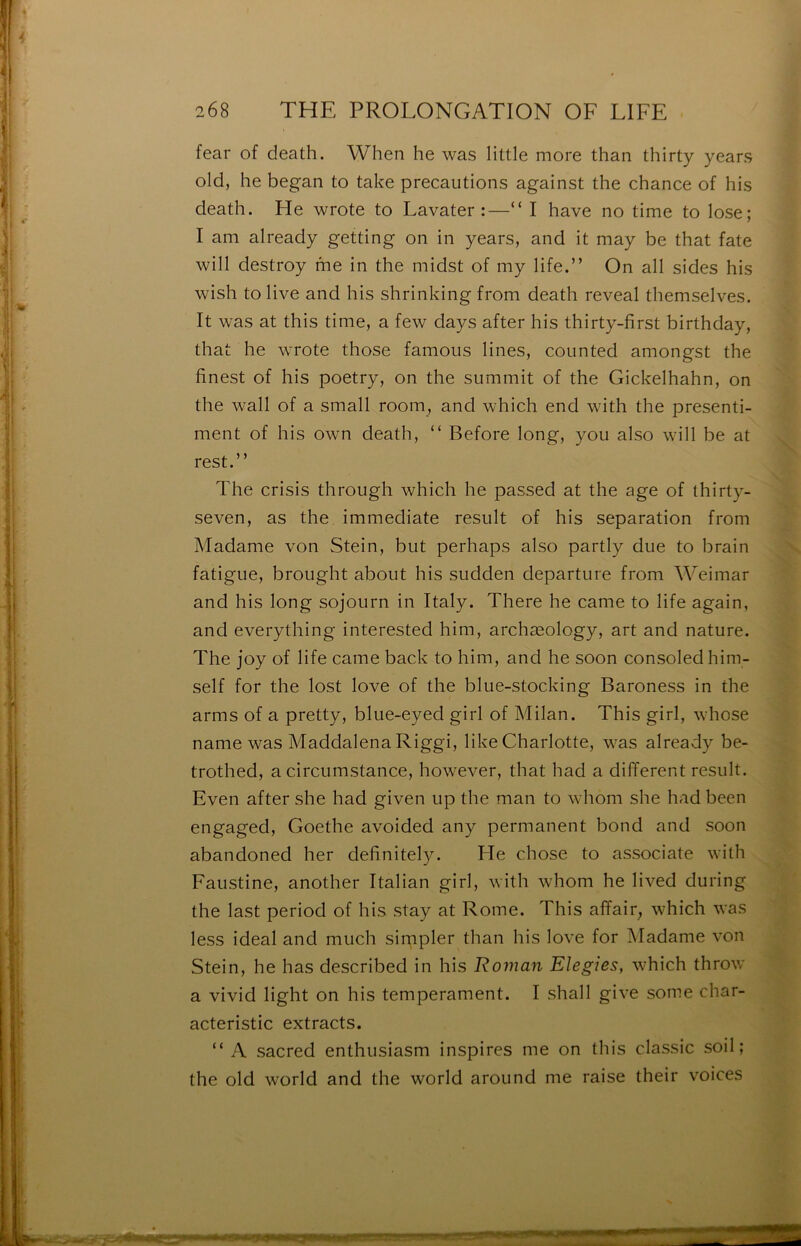 fear of death. When he was little more than thirty years old, he began to take précautions against the chance of his death. Fie wrote to Lavater :—“ I hâve no time to lose; I am already getting on in years, and it may be that fate will destroy me in the midst of my life.” On ail sides his wish to live and his shrinking from death reveal themselves. It was at this time, a few days after his thirty-first birthday, that he wrote those famoiis Unes, counted amongst the finest of his poetry, on the summit of the Gickelhahn, on the Wall of a small room, and which end with the presenti- ment of his own death, “ Before long, you also will be at rest.” The crisis through which he passed at the âge of thirty- seven, as the immédiate resuit of his séparation from Madame von Stein, but perhaps also partly due to brain fatigue, brought about his sudden departure from Weimar and his long sojourn in Italy. There he came to life again, and everything interested him, archæology, art and nature. The joy of life came back to him, and he soon consoled him- self for the lost love of the blue-stocking Baroness in the arms of a pretty, blue-eyed girl of Milan. This girl, whose name was Maddalena Riggi, like Charlotte, was already be- trothed, a circumstance, however, that had a different resuit. Even after she had given up the man to whom she had been engaged, Goethe avoided any permanent bond and soon abandoned her definitely. He chose to associate with Faustine, another Italian girl, with whom he lived during the last period of his stay at Rome. This affair^ which was less idéal and much simpler than his love for Madame von Stein, he has described in his Roman Elegies, which throw a vivid light on his tempérament. I shall give some char- acteristic extracts. “ A sacred enthusiasm inspires me on this classic soil ; the old World and the world around me raise their voices