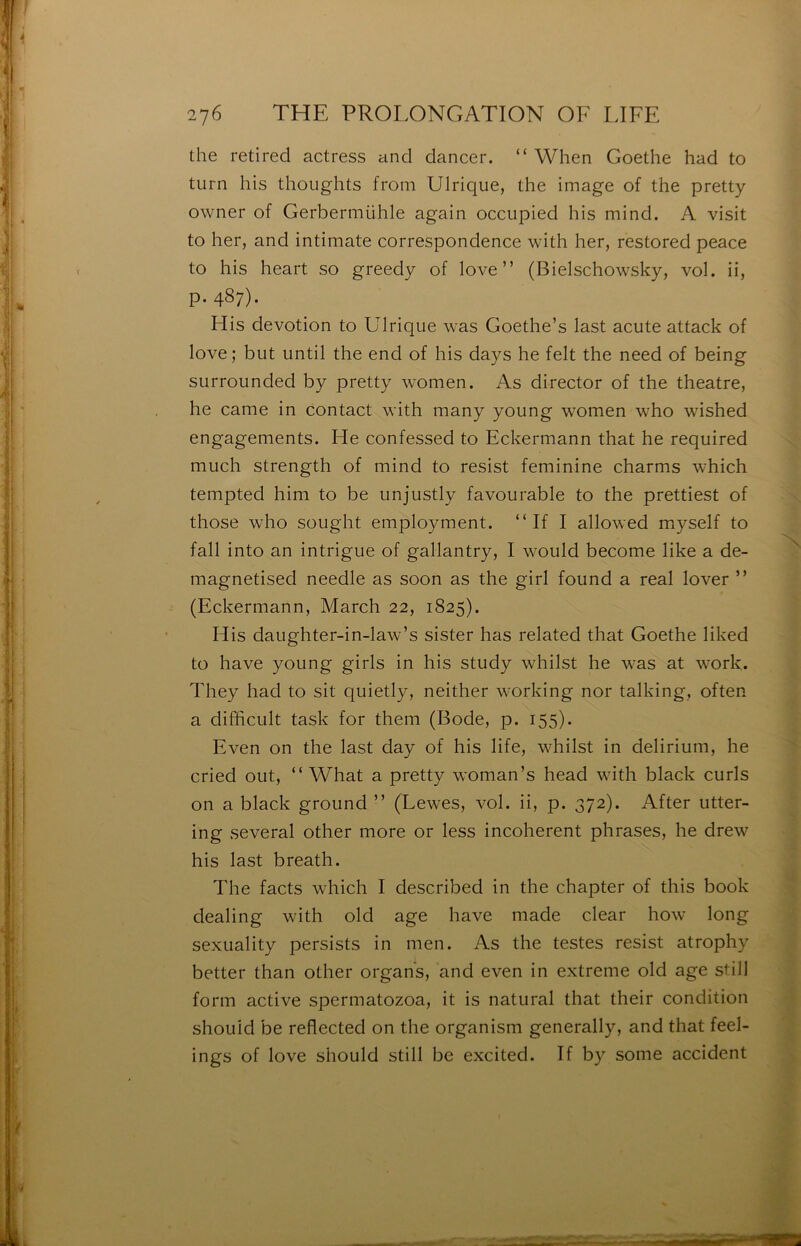 ï- •à: é- •i, A* ',}■ I: i i i. ■i ■I 276 THE PROI.ONGATION OF LIFE the retired actress and dancer. “ When Goethe had to turn his thoughts froni Ulrique, the image of the pretty owner of Gerbermühle again occupied his mind. A visit to her, and intimate correspondence with her, restored peace to his heart so greedy of love” (Bielschowsky, vol. ii, p. 487). Mis dévotion to Ulrique was Goethe’s last acute attack of love; but until the end of his days he felt the need of being surrounded by pretty women. As director of the theatre, he came in contact with many young women who wished engagements. He confessed to Eckermann that he required much strength of mind to resist féminine charms which tempted him to be unjustly favourable to the prettiest of those who sought employment. ” If I allowed myself to fall into an intrigue of gallantry, I would become like a de- magnetised needle as soon as the girl found a real lover ” (Eckermann, March 22, 1825). His daughter-in-law’s sister has related that Goethe liked to hâve young girls in his study whilst he was at work. They had to sit quietly, neither working nor talking, often a difficult task for them (Bode, p. 155). Even on the last day of his life, whilst in delirium, he cried ont, “ What a pretty woman’s head with black curls on a black ground ” (Lewes, vol. ii, p. 372). After utter- ing several other more or less incohérent phrases, he drew his last breath. The facts which I described in the chapter of this book dealing with old âge hâve made clear how long sexuality persists in men. As the testes resist atrophy better than other organs, and even in extreme old âge still form active spermatozoa, it is natural that their condition shouid be reflected on the organism generally, and that feel- ings of love shouid still be excited. If by some accident s