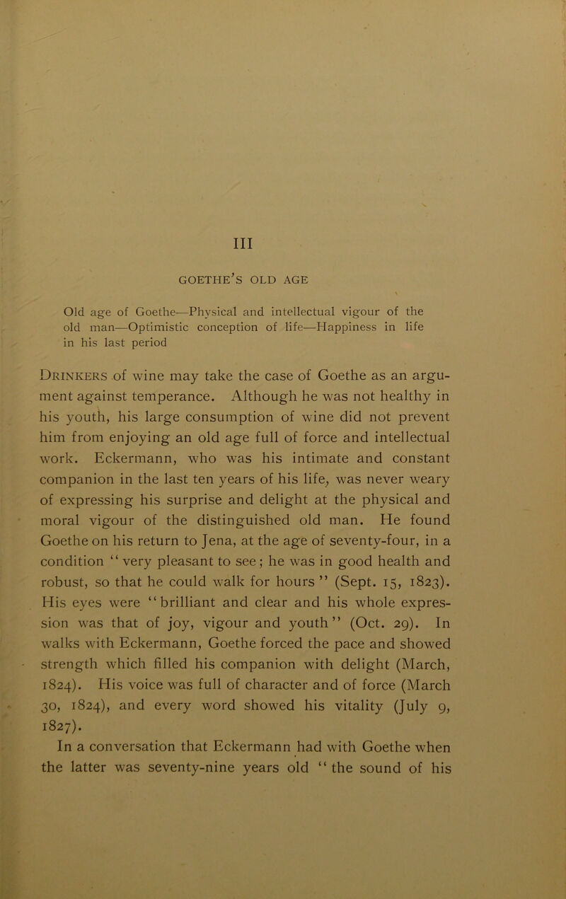 III GOETHE's OLD AGE N Old âge of Goethe—Physical and intellectual vigour of the old man—Optimistic conception of life—Happiness in life in his last period Drinkers -of wine may take the case of Goethe as an argu- ment against tempérance. Although he was not healthy in his youth, his large consumption of wine did not prevent him from enjoying an old âge full of force and intellectual work. Eckermann, who was his intimate and constant companion in the last ten years of his life, was never weary of expressing his surprise and delight at the physical and moral vigour of the distinguished old man. He found Goethe on his return to Jena, at the âge of seventy-four, in a condition “ very pleasant to see ; he was in good health and robust, so that he could walk for hours ” (Sept. 15, 1823). His eyes were “ brilliant and clear and his whole expres- sion was that of joy, vigour and youth” (Oct. 29). In walks with Eckermann, Goethe forced the pace and showed strength which filled his companion with delight (March, 1824). His voice was full of character and of force (March 30, 1824), and every word showed his vitality (July 9, 1827). In a conversation that Eckermann had with Goethe when the latter was seventy-nine years old ” the sound of his