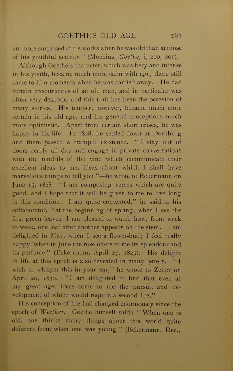 am more surprised at his works when he was old than at those of his youthful activity ” (iVIoebius, Goethe, i, 200, 201). Although Goethe’s character, which was fiery and intense in his youth, became miich more calm with âge, there still came to him moments when he was carried away. He had certain eccentricities of an old man, and in particular was often very despotic, and this trait has been the occasion of many stories. His temper, however, became much more certain in his old âge, and his general conceptions much more optimistic. Apart froni certain short crises, he was happy in his life. In 1828, he settled down at Dornburg and there passed a tranquil existence. “ I stay out of doors nearly ail day and engage in private conversations with the tendrils of the vine which communicate their excellent jdeas to me, ideas about which I shall hâve marvellous things to tell you ”—he wrote to Eckermann on June 15, 1828—“I am composing verses which are quite good, and I hope that it will be given to me to live long in this condition. I am quite contented,” he said .to his collaborator, “at the beginning of spring, when I see the first green leaves, I am pleased to watch how, from week to week, one leaf atter another appears on the stem. I am delighted in May, when I see a flower-bud; I feel really happy, w^hen in June the rose offers to me its splendour and its perfume ” (Eckermann, April 27, 1825). Elis delight in life at this epoch is also revealed in many letters. “I wish to whisper this in your ear,” he wrote to Zelter on April 29, 1830. “I am delighted to find that even at my great âge, ideas corne to me the pursuit and de- velopment of which would require a second life.” His conception of life had changed enormously since the ' epoch of Werther. Goethe himself said: “When one is old, one thinks many things about this world quite different from when one was young ” (Eckermann, Dec.,