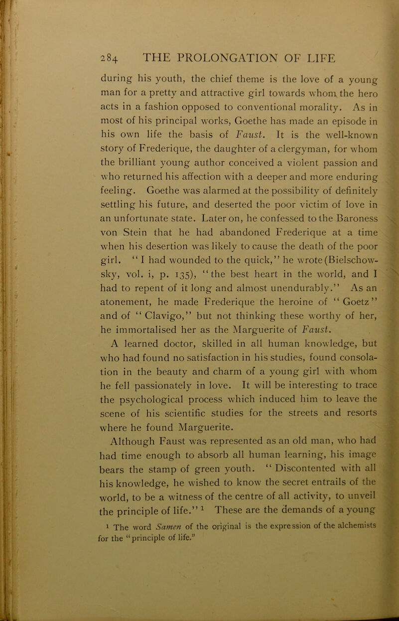 during his yoiith, the chief theme is the love of a young man for a pretty and attractive girl towards \vhon\ the hero acts in a fashion opposed to conventional morality. As in most of his principal works, Goethe has made an épisode in his own life the basis of Faust. It is the well-known story of Frederique, the daughter of aclergyman, for whom the brilliant young aiithor conceived a violent passion and who returned his affection with a deeper and more enduring feeling. Goethe was alarmed at the possibility of definitely settling his future, and deserted the poor victim of love in an unfortunate State. Lateron, he confessed tothe Baroness von Stein that he had abandoned Frederique at a time when his désertion was likely to cause the death of the poor girl. “ I had wounded to the quick, ” he wrote (Bielschow- sky, vol. i, p. 135), “the best heart in the world, and I had to repent of it long and almost unendurablyAs an atonement, he made Frederique the heroine of “ Goetz ” and of “ Clavigo,” but not thinking these worthy of her, he immortalised her as the Marguerite of Faust. A learned doctor, skilled in ail human knowledge, but who had found no satisfaction in his studies, found consola- tion in the beauty and charm of a young girl with whom he fell passionately in love. It will be interesting to trace the psychological process which induced him to leave the scene of his scientific studies for the streets and resorts where he found Marguerite. Although Faust was represented as an old man, who had had time enough to absorb ail human learning, his image bears the stamp of green youth. “ Discontented with ail his knowledge, he wished to know the secret entrails of the world, to be a witness of the centre of ail activity, to unveil the principle of life.” ^ These are the demands of a young 1 The Word Sarnen of the original is the expression of the alchemists for the “principle of life.”