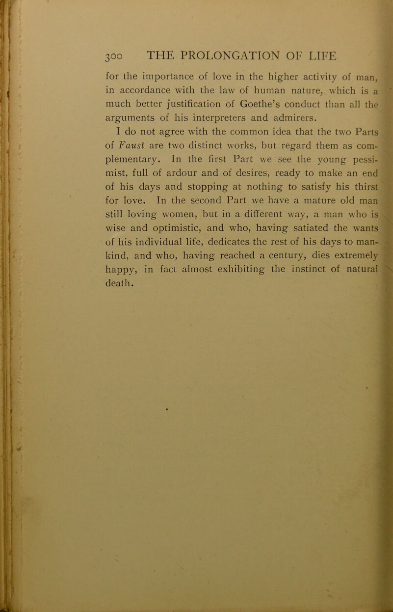 for the importance of love in the higher activity of man, in accordance with the law of human nature, which is a much better justification of Goethe’s conduct than ail the arguments of his interpreters and admirers. I do not agréé with the common idea that the two Parts of Faust are two distinct works, but regard them as com- plementary. In the first Part we see the young pessi- miist, full of ardour and of desires, ready to make an end of his days and stopping at nothing to satisfy his thirst for love. In the second Part we hâve a mature old man still loving women, but in a different way, a man who is wise and optimistic, and who, having satiated the wants of his individual life, dedicates the rest of his days to man- kind, and who, having reached a century, dies extremely happy, in fact almost exhibiting the instinct of natural death.