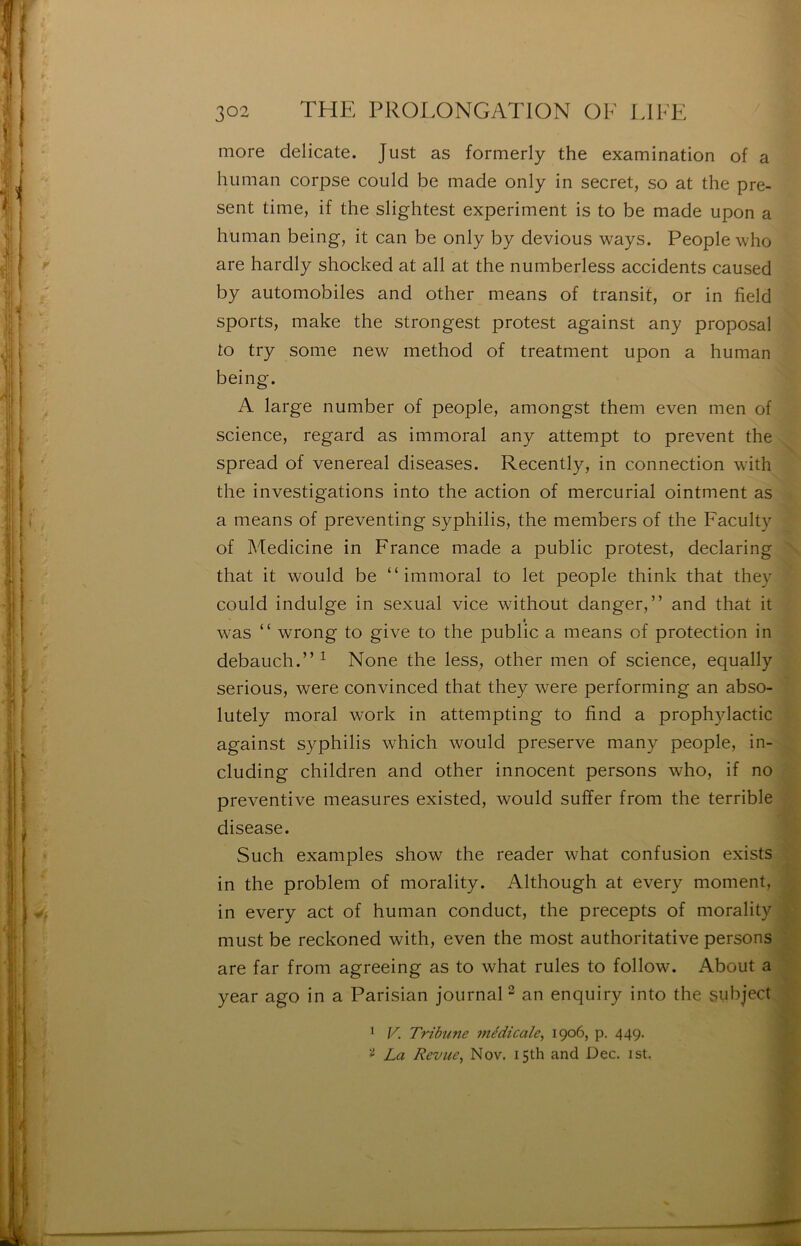 more délicate. Just as formerly the examination of a hiiman corpse could be made only in secret, so at the pré- sent time, if the slightest experiment is to be made upon a human being, it can be only by devions ways. People who are hardly shocked at ail at the numberless accidents caused by automobiles and other means of transit, or in field sports, make the strongest protest against any proposai to try some new method of treatment upon a human being. A large number of people, amongst them even men of science, regard as immoral any attempt to prevent the spread of venereal diseases. Recently, in connection with the investigations into the action of mercurial ointment as a means of preventing syphilis, the members of the Faculty of Medicine in France made a public protest, declaring \ that it would be “immoral to let people think that they could indulge in sexual vice without danger,” and that it I was “ wrong to give to the public a means of protection in debauch.” ^ None the less, other men of science, equally serions, were convinced that they were performing an abso- lutely moral work in attempting to find a prophylactic »• against syphilis which would preserve many people, in- cluding children and other innocent persons who, if no préventive measures existed, would sufîer from the terrible disease. Such examples show the reader what confusion exists in the problem of morality. Although at every moment, in every act of human conduct, the precepts of morality must be reckoned with, even the most authoritative persons are far from agreeing as to what rules to follow. About a year ago in a Parisian journaH an enquiry into the subject ^ V. Tribune 7nédicale^ 1906, p. 449. La Revue, Nov. i5th and Dec. ist.