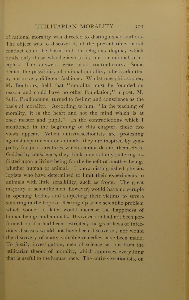 of rational morality was directed to distinguished authors. The object was to discover if, at the présent time, moral conduct coiild be based not on religions dogma, which binds only those who believe in it, but on rational prin- ciples. The answers were most contradictory. Some denied the possibility of rational morality, others admitted it, but in very different fashions. Whilst one philosopher, M. Boutroux, held that “morality must be founded on reason and could hâve no other foundation,” a poet, M. Sully-Prudhomme, turned to feeling and conscience as the basis of morality. According to him,/“ in the teaching of morality, it is the heart and not the mind which is at once master and pupil.” In the contradictions which I mentioned in the beginning of this chapter, these two views appear. When antivivisectionists are protesting against experiments on animais, they are inspired by sym- pathy for poor créatures which cannot defend themselves. Guided by conscience, they think immoral any suffering in- flicted upon a living being for the benefit of another being, whether human or animal. I know distinguished physio- logists who hâve determined to limit their experiments to animais with little sensibility, such as frogs. The great majority of scientific men, however, would hâve no scruple in opening bodies and subjecting their victims to severe suffering in the hope of clearing up some scientific problem which sooner or later would increase. the happiness of human beings and animais. If vivisection had not been per- formed, or if it had been restricted, the great laws of infec- tions diseases would not hâve been discovered, nor would the discovery of many valuable remedies hâve been made. To justify investigation, men of science set ont from the utilitarian theory of morality, which approves everything that is useful to the human race. The antivivisectionists, on