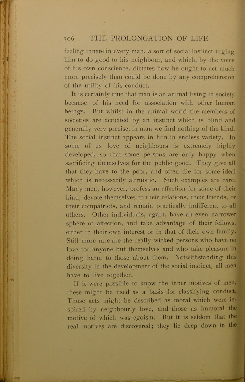 feeling innate in cvery man, a sort of social instinct urging him to do good to his neighbour, and which, by the voice of his own conscience, dictâtes how he ought to act much more precisely than could be done by any compréhension of the utility of his conduct. It is certainly true that man is an animal living in society because of his need for association with other human beings. But whiist in the animal world the members of societies are actuated by an instinct which is blind and generally very précisé, in man we find nothing of the kind. The social instinct appears in him in endless variety. In some of us love of neighbours is extremely highly developed, so that some persons are only happy when sacrificing themselves for the public good. They give ail that they hâve to the poor, and often die for some idéal which is necessarily altruistic. Such examples are rare. Many men, however, profess an affection for some of their kind, devote themselves to their relations, their friends, or their compatriots, and remain practically indifferent to ail others. Other individuals, again, hâve an even narrower sphere of affection, and take advantage of their fellows, either in their own interest or in that of their own family. Still more rare are the really wicked persons who hâve no love for anyone but themselves and who take pleasure in doing harm to those about them. Notwithstanding this diversity in the development of the social instinct, ail men hâve to live together. If it were possible to know the inner motives of men, these might be used as a basis for classifying conduct. Those acts might be described as moral which were in- spired by neighbourly love, and those as immoral the motive of which was egoism. But it is seldom that the real motives are discovered; they lie deep down in the