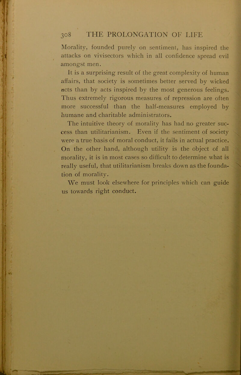 Morality, founded piirely on sentiment, lias inspired the attacks on vivisectors which in ail confidence spread evil amongst men, It is a surprising resuit of the great complexity of human affairs, that society is sometimes better served by wicked acts than by acts inspired by the most generous feelings. Thiis extremely rigorous measures of repression are often more successful than the half-measures employed by humane and charitable administrators. The intuitive theory of morality lias had no greater suc- cess than utilitarianism. Even if the sentiment of society were a true basis of moral conduct, it fails in actual practice. On the other hand, although utility is the object of ail morality, it is in most cases so difficult to détermine what is really useful, that utilitarianism breaks down as the founda- tion of morality. We must look elsewhere for principles which can guide us towards right conduct.