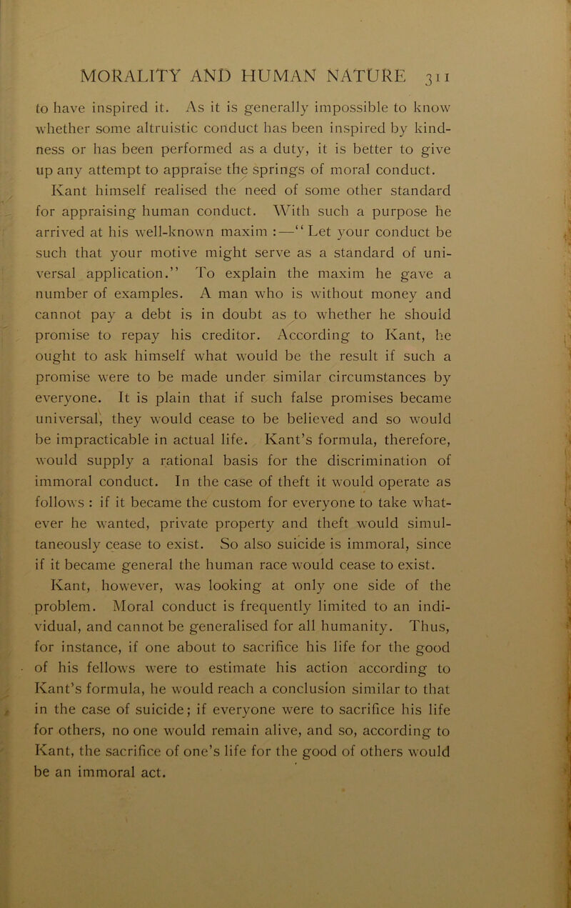 to hâve inspirée! it. As it is generally impossible to know whether some altruistic coilduct lias been inspired by kind- ness or bas been performed as a diity, it is better to give iip any attempt to appraise the springs of moral conduct. Kant himself realised the need of some other standard for appraising hiiman conduct. With siich a piirpose he arrived at his well-known maxim :—“ Let your conduct be SLich that your motive might serve as a standard of uni- versal application.” To explain the maxim he gave a number of examples. A nian who is without money and cannot pay a debt is in doubt as to whether he should promise to repay his creditor. According to Kant, he ought to ask himself what would be the resuit if such a promise were to be made under similar circumstances by everyone. It is plain that if such false promises became universal, they would cease to be believed and so would be impracticable in actual life. Kant’s formula, therefore, would supply a rational basis for the discrimination of immoral conduct. In the case of theft it would operate as follows : if it became the custom for everyone to take what- ever he wanted, private property and theft would simul- taneously cease to exist. So also suicide is immoral, since if it became general the human race would cease to exist. Kant, however, was looking at only one side of the problem. Moral conduct is frequently limited to an indi- vidual, and cannot be generalised for ail humanity. Thus, for instance, if one about to sacrifice his life for the good of his fellows were to estimate his action according to Kant^s formula, he would reach a conclusion similar to that in the case of suicide; if everyone were to sacrifice his life for others, no one would remain alive, and so, according to Kant, the sacrifice of one’s life for the good of others would be an immoral act.