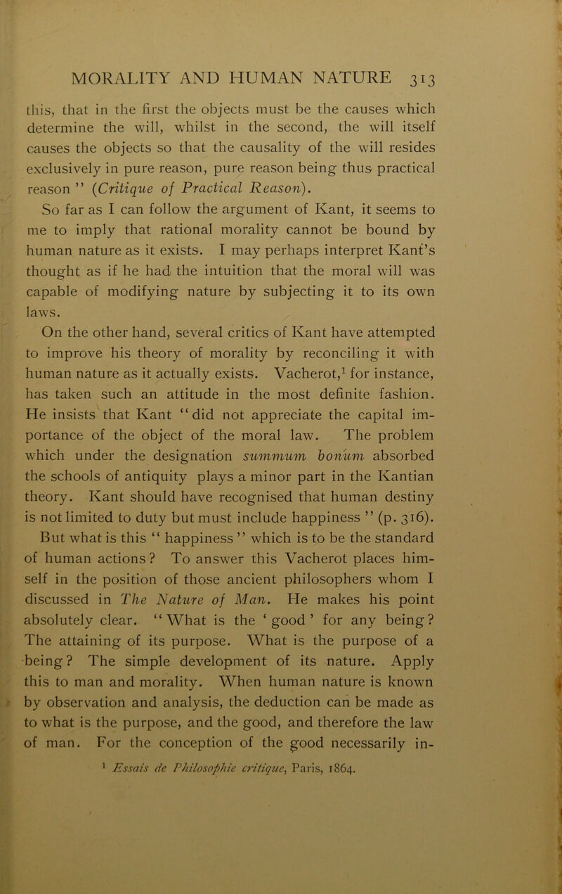 Üiis, that in the first the objects must be the causes which détermine the will, whilst in the second, the will itself causes the objects so that the causality of the will résides exclusively in pure reason, pure reason being thus practical reason ” {Critique of Practical Reason). So far as I can follow the argument of Kant, it seems to me to imply that rational morality cannot be bound by human nature as it exists. I may perhaps interpret Kanf’s thought as if he had the intuition that the moral will was capable of modifying nature by subjecting it to its own laws. On the other hand, several critics of Kant hâve attempted to improve his theory of morality by reconciling it with human nature as it actually exists. Vacherot,^ for instance, lias taken such an attitude in the most definite fashion. He insists that Kant “ did not appreciate the capital im- portance of the object of the moral law. The problem which under the désignation summum bonûm absorbed the schools of antiquity plays a minor part in the Kantian theory. Kant should hâve recognised that human destiny is not limited to duty but must include happiness ” (p. 316). But what is this “ happiness ” which is to be the standard of human actions ? To answer this Vacherot places him- self in the position of those ancient philosophers whom I discussed in The Nature of Man. He makes his point absolutely clear. “What is the ‘ good ’ for any being? The attaining of its purpose. What is the purpose of a •being ? The simple development of its nature. Apply this to man and morality. When human nature is known by observation and analysis, the déduction can be made as to what is the purpose, and the good, and therefore the law of man. For the conception of the good necessarily in- ^ Essais de Philosophie critique^ Paris, 1864.