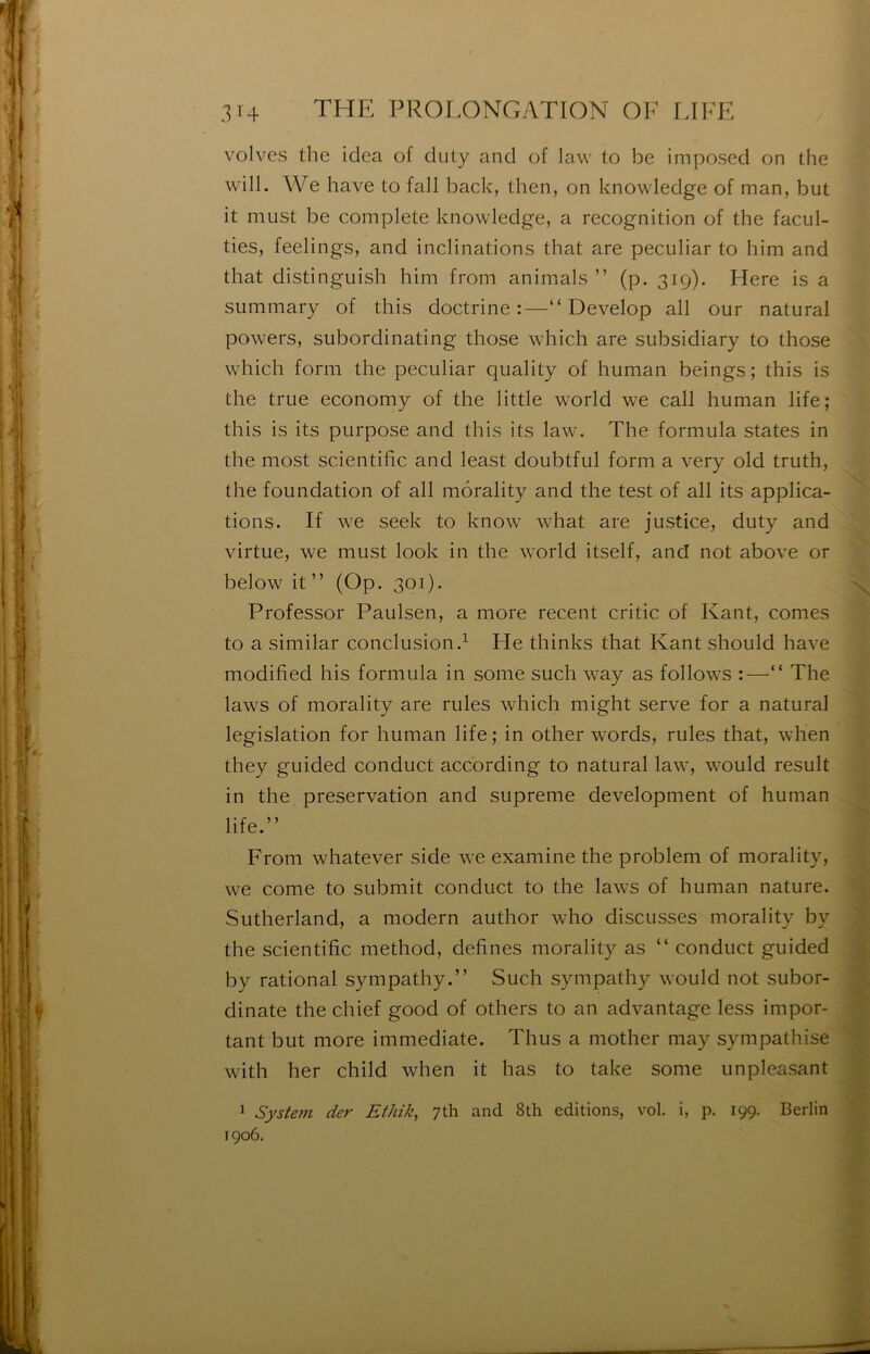 volves the idea of duty and of law to be imposed on the will. We hâve to fall back, then, on knowledge of man, but it must be complété knowledge, a récognition of the facul- ties, feelings, and inclinations that are peculiar to him and that distingiiish him from animais ” (p. 319). Here is a summary of this doctrine:—“ Develop ail our natural powers, subordinating those which are subsidiary to those which form the peculiar quality of human beings; this is the true economy of the little world we call human life; this is its purpose and this its law. The formula States in the most scientific and least doubtful form a very old truth, the foundation of ail môrality and the test of ail its applica- tions. If we seek to know what are justice, duty and virtue, we must look in the world itself, and not above or below it ” (Op. 301). Professor Paulsen, a more recent critic of Kant, cornes to a similar conclusion.^ He thinks that Kant should hâve modified his formula in some such way as follows :—“ The laws of môrality are rules which might serve for a natural législation for human life ; in other words, rules that, wlien they guided conduct according to natural law, would resuit in the préservation and suprême development of human life.” From whatever side we examine the problem of môrality, we corne to submit conduct to the laws of human nature. Sutherland, a modem author who discusses môrality by the scientific method, defines môrality as “ conduct guided by rational sympathy.” Such sympathy would not subor- dinate the chief good of others to an advantage less impor- tant but more immédiate. Thus a mother may sympathise with her child when it has to take some unpleasant 1 System der Ethik, yth and 8th éditions, vol. i, p. 199. Berlin 1906.