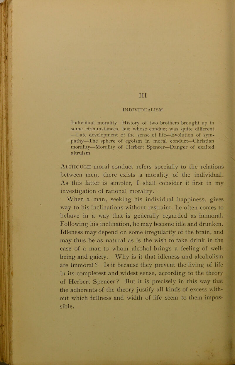 III INDIVIDÜALISM Individual morality—History of two brothers brought up in same circumstances, but whose conduct was quite different —Late development of the sense of life—Evolution of sym- pathy—The sphere of egoism in moral conduct—Christian morality—Morality of Herbert Spencer—Danger of exalted altruism Although moral conduct refers specially to the relations between men, there exists a morality of the individual. As this latter is simpler, I shall consider it first in my investigation of rational morality. When a man, seeking his individual happinesSj gives way to his inclinations without restraint, he often cornes to behave in a way that is generally regarded as immoral. Following his inclination, he may become idle and drunken. Idleness may dépend on some irregularity of the brain, and may thus be as natural as is the wish to take drink in the case of a man to whom alcohol brings a feeling of well- being and gaiety. Why is it that idleness and alcoholism are immoral ? Is it because they prevent the living of life in its complétés! and widest sense, according to the theory of Herbert Spencer? But it is precisely in this way that the adhérents of the theory justify ail kinds of excess with- out which fullness and width of life seem to them impos- sible.