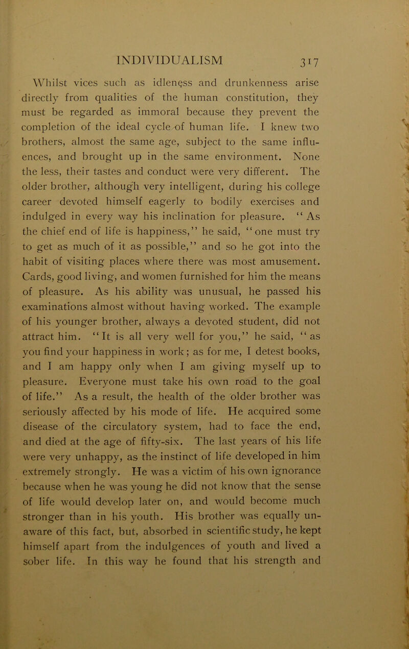 Whilst vices siich as idlençss and drunkenness arise directly from qualities of the human constitution, they must be regarded as immoral because they prevent the completion of the idéal cycle of human life. I knew two brothers, almost the same âge, subject to the same influ- ences, and brought up in the same environment. None the less, their tastes and conduct were very different. The older brother, althougT very intelligent, during his college career devoted himself eagerly to bodily exercises and indulged in every way his inclination for pleasure. “ As the chief end of life is happiness,” he said, “ one must try to get as much of it as possible,” and so he got into the habit of visiting places where there was most amusement. Cards, good living, and women furnished for him the means of pleasufe. As his ability was unusual, he passed his examinations almost without having worked. The example of his younger brother, always a devoted strident, did not attract him. “It is ail very well for you,” he said, “as you find your happiness in work ; as for me, I detest books, and I am happy only when I am giving myself up to pleasure. Everyone must take his own road to the goal of life.” As a resuit, the health of the older brother was seriously affected by his mode of life. He acquired some disease of the circulatory System, had to face the end, and died at the âge of fifty-six. The last years of his life were very unhappy, as the instinct of life developed in him extremely strongly. He was a victim of his own ignorance because when he was young he did not know that the sense of life would develop later on, and would become much stronger than in his youth. His brother was equally un- aware of this fact, but, absorbed in scientificstudy, he kept himself apart from the indulgences of youth and lived a sober life. Tn this way he found that his strength and