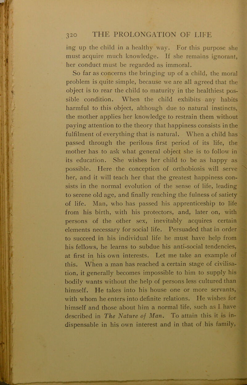 ing up the child in a hcalthy way. For this purpose she must acquire much knowledge. If she remains ignorant, lier conduct must be regarded as immoral. So far as concerns the bringing up of a child, the moral problem is quite simple, because we are ail agreed that the object is to rear the child to maturity in the healthiest pos- sible condition. When the child exhibits any habits harmful to this object, although due to natural instincts, the mother applies lier knowledge to restrain them without paying attention to the theory that happiness consists in the fulfilnient of everything that is natural. When a child lias passed through the perilous first period of its life, the mother has to ask what general object she is to follow in its éducation. She wishes her child to be as happy as possible. Flere the conception of orthobiosis will serve her, and it will teach her that the greatest happiness con- sists in the normal évolution of the sense of life, leading to serene old âge, and finally reaching the fulness of satiety of life. Man, who has passed his apprenticeship to life from his birth, with his protectors, and, later on, with persons of the other sex, inevitably acquires certain éléments necessary for social life. Persuaded that in order to succeed in his individual life lie must hâve help from his fellows, lie learns to subdue his anti-social tendencies, at first in his own interests. Let me take an example of this. When a man has reached a certain stage of civilisa- tion, it generally beconies impossible to liini to supply his bodily wants without the help of persons less cultured than himself. He takes into his house one or more servants, with whom he enters into definite relations. He wishes for himself and those about hini a normal life, such as I hâve described in The Nature of Man. To attain this it is in- dispensable in his own interest and in that of his family.