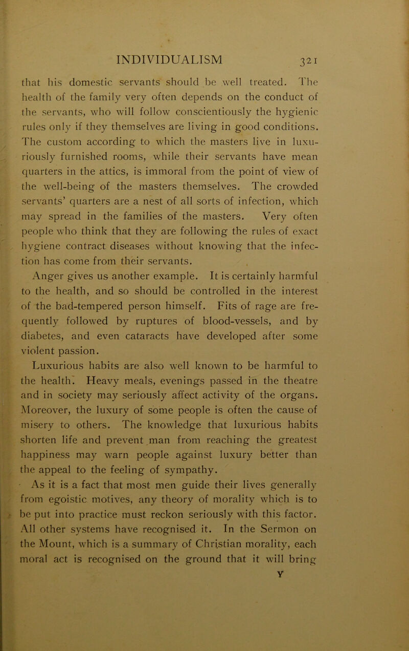 that his domestic servants shoiild be well treated. The liealth of the family very often dépends on the conduct of the servants, who will follow conscientioiisly the hygienic riiles only if they themselves are living in good conditions. The custom according to which the masters live in luxii- rioiisly furnished rooms, while their servants hâve mean quarters in the attics, is immoral from the point of view of the well-being of the masters themselves. The crowded servants’ quarters are a nest of ail sorts of infection, which may spread in the families of the masters. Very often people who think that they are following the rules of exact hygiene contract diseases withoiit knowing that the infec- tion has corne from their servants. Anger gives us another example. It is certainly harmful to the health, and so should be controlled in the interest of the bad-tempered person himself. Fits of rage are fre- quently followed by ruptures of blood-vessels, and by diabètes, and even cataracts hâve developed after some violent passion. Luxurious habits are also well known to be harmful to the health^ Heavy meals, evenings passed in the theatre and in society may seriously affect activity of the organs. Moreover, the luxury of some people is often the cause of misery to others. The knowledge that luxurious habits shorten life and prevent ,man from reaching the greatest happiness may warn people against luxury better than the appeal to the feeling of sympathy. - As it is a fact that most men guide their lives generally from egoistic motives, any theory of morality which is to be put into practice must reckon seriously with this factor. Ail other Systems hâve recognised it. In the Sermon on the Mount, which is a summary of Christian morality, each moral act is recognised on the ground that it will bring y