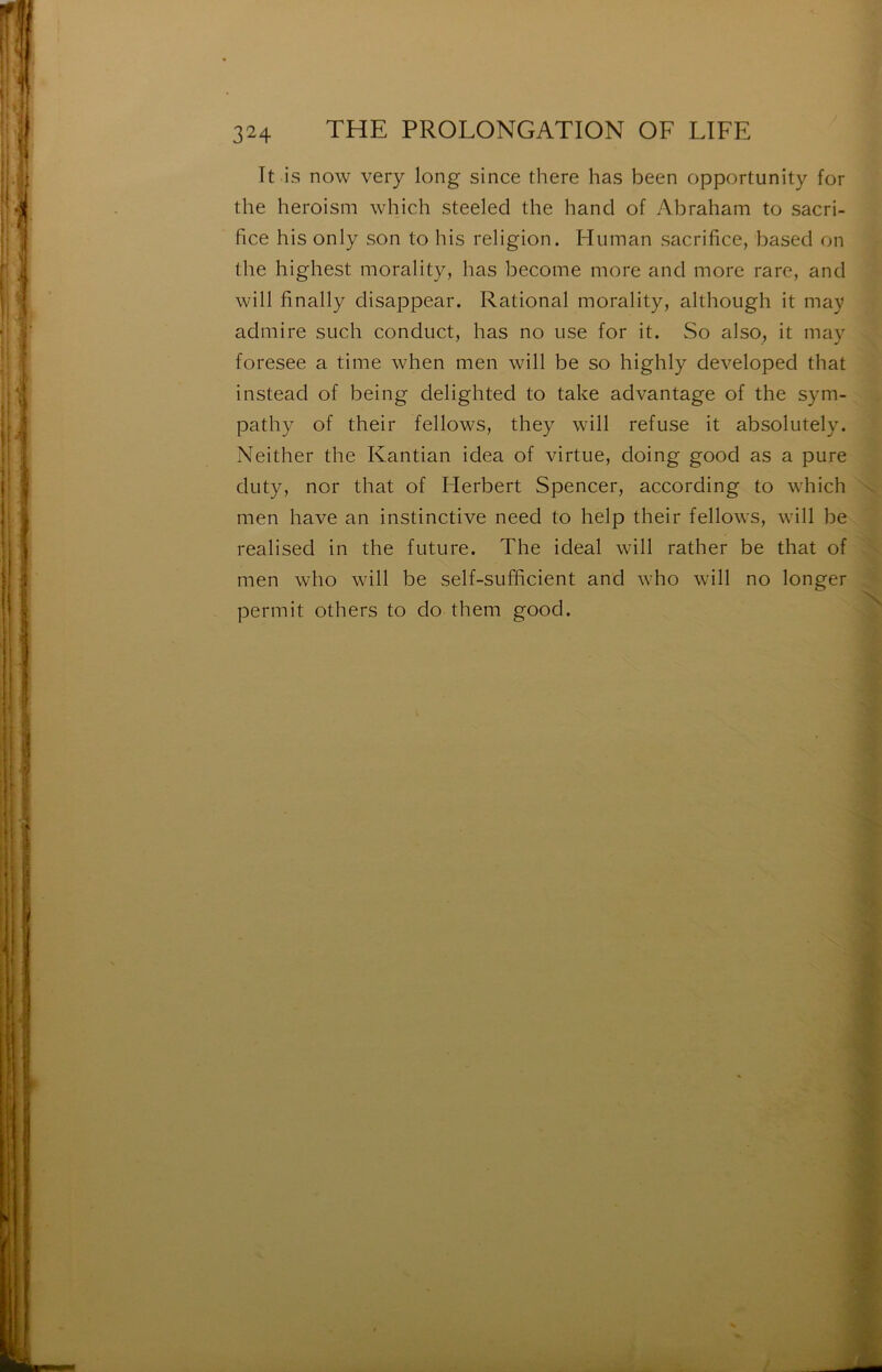 It is now very long since there has been opportunity for the heroism which steeled the hand of Abraham to sacri- fice his only son to bis religion. Human sacrifice, based on the highest morality, has become more and more rare, and will finally disappear. Rational morality, although it may admire such conduct, has no use for it. So also, it may foresee a time when men will be so highly developed that instead of being delighted to take advantage of the sym- pathy of their fellows, they will refuse it absolutely. Neither the Kantian idea of virtue, doing good as a pure duty, nor that of Flerbert Spencer, according to which men hâve an instinctive need to help their fellows, will be realised in the future. The idéal will rather be that of men who will be self-sufficient and who will no longer permit others to do them good.