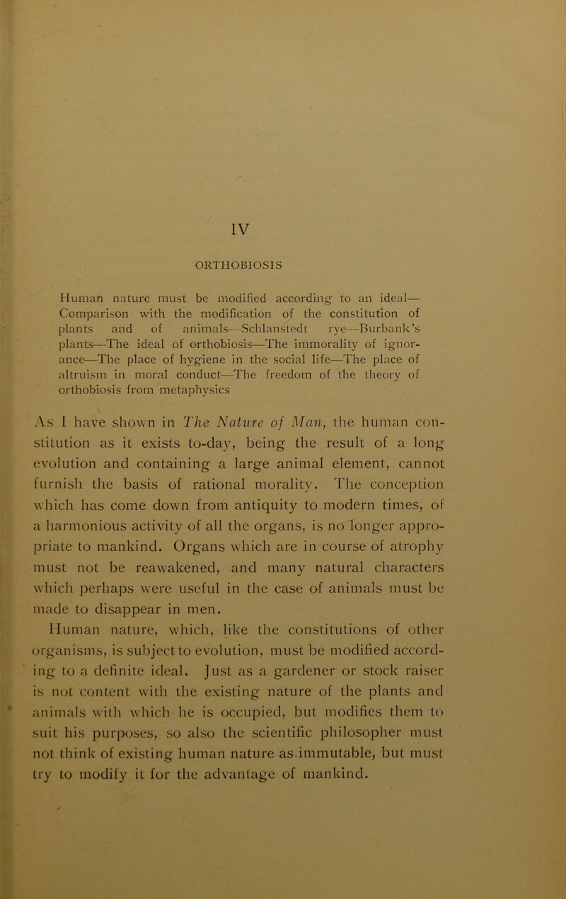 Human nature must be modified according to an idéal— Comparison with the modification of the constitution of plants and of animais—Schlanstedt r)'e—Burbank’s plants—The idéal of orthobiosis—The immorality of ignor- ance—The place of hygiene in the social life—The place of altruism ,in moral conduct—The freedom of the theory of orthobiosis from metaphysics As 1 hâve shown in The Nahire of Man, the human con- stitution as it exists to-day, being the resuit of a long évolution and containing a large animal element, cannot furnish the basis of rational morality. The conception which lias corne down from antiquity to modem times, of a harmonious activity of ail the organs, is no longer appro- priate to mankind. Organs which are in course of atrophy must not be reawakened, and many natural characters which perhaps were useful in the case of animais must be made to disappear in men. Human nature, which, like the constitutions of other organisms, is subjectto évolution, must be modified accord- ing to a definite idéal. Just as a gardener or stock raiser is not content with the existing nature of the plants and animais with which he is occupied, but modifies them to suit bis purposes, so also the scientific philosopher must not think of existing human nature as.immutable, but must try to modify it for the advantage of mankind.