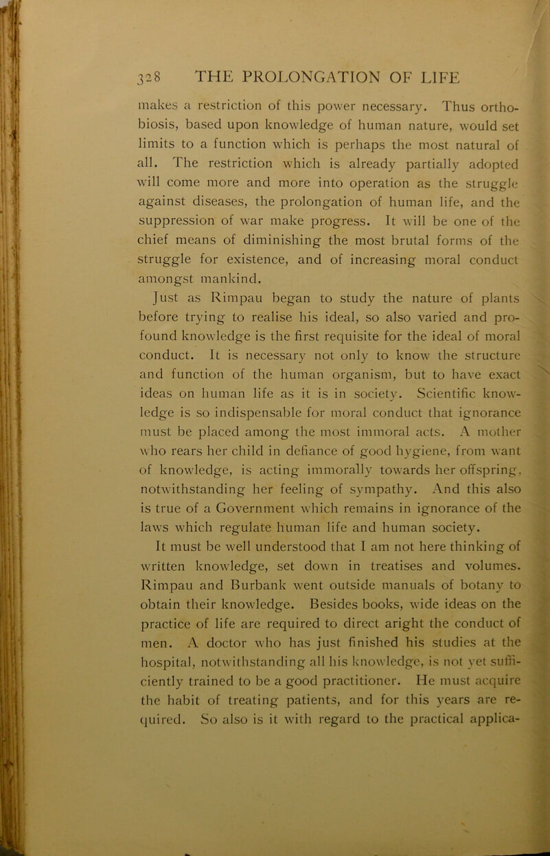 makes a restriction of this power necessary. Thus ortho- biosis, basecl upon knowledge of human nature, would set limits to a function which is perhaps the most natural of ail. The restriction which is already partially adopted will corne more and more into operation as the struggle against diseases, the prolongation of human life, and the suppression of war make progress. It will be one of the chief means of diminishing the most brutal forms of the struggle for existence, and of increasing moral conduct amongst mankind. Just as Rimpau began to study the nature of plants before trying to réalisé his idéal, so also varied and pro- found knowledge is the first requisite for the idéal of moral conduct. It is necessary not only to know the structure and function of the human organism, but to hâve exact ideas on human life as it is in society. Scientific know- ledge is so indispensable for moral conduct that ignorance must be placed among tlie most immoral acts. A mother who rears lier child in défiance of good hygiene, from want of knowledge, is acting immorally towards lier offspring, notwithstanding lier feeling of sympathy. And this also is true of a Government which reniains in ignorance of the laws which regulate human life and human society. It must be well understood that I am not here thinking of written knowledge, set down in treatises and volumes. Rimpau and Burbank went outside manuals of botany to obtain their knowledge. Besides books, wide ideas on the practice of life are required to direct aright the conduct of nien. A doctor who has just finished his studies at the hospital, notwithstanding ail his knowledge, is not yet sulli- ciently trained to be a good practitioner. He must acquire the habit of treating patients, and for this years are re- quired. So also is it with regard to the practical applica-