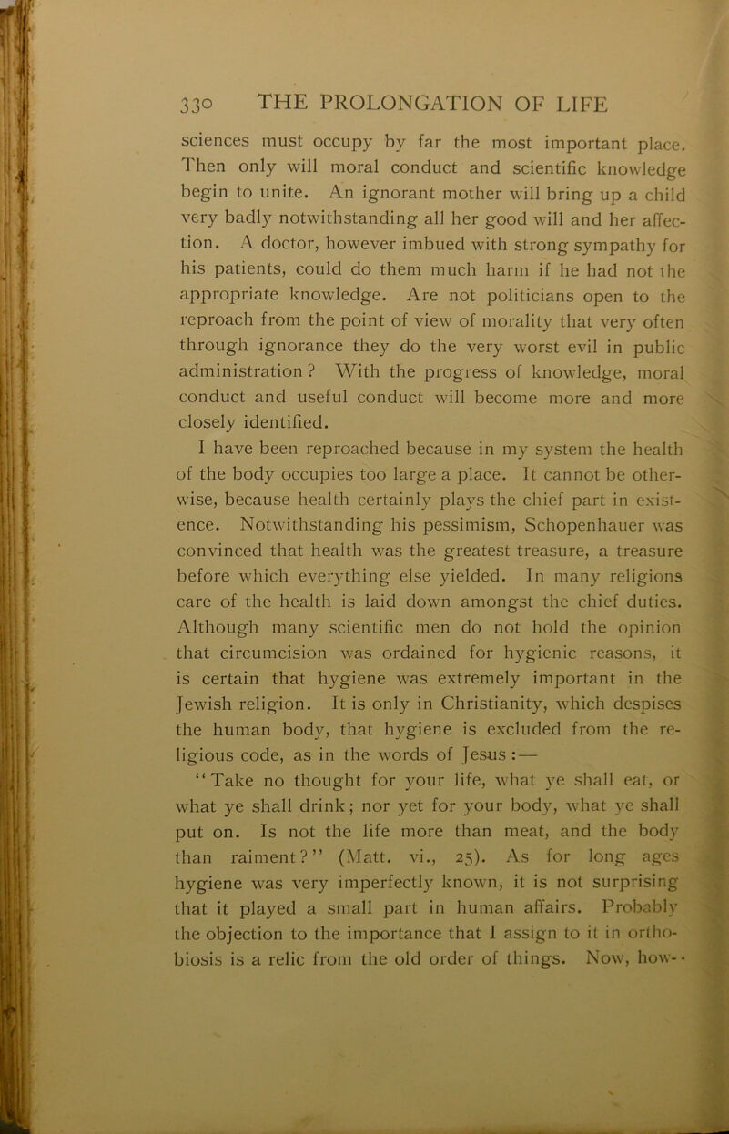 sciences must occupy by far the most important place. Then only will moral conduct and scientific knowledge begin to unité. An ignorant mother will bring up a child very badly notwithstanding ail lier good will and her affec- tion. A doctor, however imbued with strong sympathy for his patients, could do them much harm if he had not lhe appropriate knowledge. Are not politicians open to the reproach from the point of view of morality that very often through ignorance they do the very worst evil in public administration ? With the progress of knowledge, moral conduct and useful conduct will become more and more closely identified. I hâve been reproached because in my System the health of the body occupies too large a place. It cannot be other- wise, because health certainly plays the chief part in exist- ence. Notwithstanding his pessimism, Schopenhauer was convinced that health was the greatest treasure, a treasure before which everything else yielded. In many religions care of the health is laid down amongst the chief duties. Although many scientific men do not hold the opinion that circumcision was ordained for hygienic reasons, it is certain that hygiene was extremely important in the Jewish religion. It is only in Christianity, which despises the human body, that hygiene is excluded from the re- ligions code, as in the words of Jésus : — “Take no thought for your life, what ye shah eat, or what ye shah drink ; nor yet for your body, what ye shall put on. Is not the life more than méat, and the body than raiment?” (Matt. vi., 25). As for long âges hygiene was very imperfectly known, it is not surprising that it played a small part in human affairs. Probably the objection to the importance that I assign to it in ortho- biosis is a relie from the old order of things. Now, how-• X