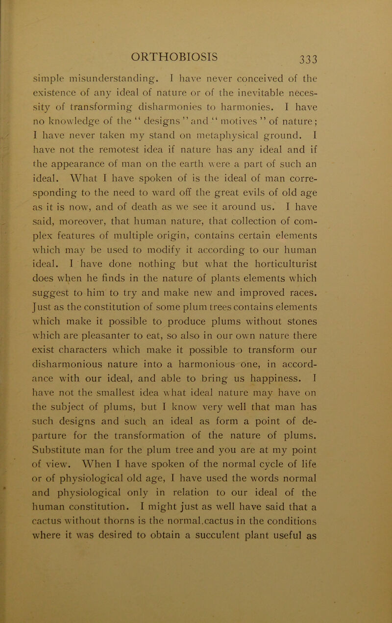 simple misiinderstancling. I liave never conceived of the existence of any idéal of nature or of the inévitable nèces- sity of transforming- disharmonies to harmonies. I hâve no knowledge of the “ designs ” and “ motives ” of nature ; I hâve never taken my stand on metaphysical ground. I hâve not the remotest idea if nature has any idéal and if the appearance of man on the earth were a part of such an idéal. What I hâve spoken of is the idéal of man corre- sponding to the need to ward off the great evils of old âge as it is now, and of death as we see it around us. I hâve said, moreover, that human nature, that collection of com- plex features of multiple origin, contains certain éléments which may be used to modify it according to our human idéal. I hâve done nothing but what the horticulturist does when he finds in the nature of plants éléments which suggest to him to try and make new and improved races. Just as the constitution of some plum trees contains éléments which make it possible to produce plums without stones which are pleasanter to eat, so also in our own nature there exist characters which make it possible to transform our disharmonious nature into a harmonious one, in accord- ance with our idéal, and able to bring us happiness. I hâve not the smallest idea what idéal nature may hâve on the subject of plums, but I know very well that man has such designs and such an idéal as form a point of de- parture for the transformation of the nature of plums. Substitute man for the plum tree and you are at my point of view. When I hâve spoken of the normal cycle of life or of physiological old âge, I hâve used the words normal and physiological only in relation to our idéal of the human constitution. I might just as well hâve said that a cactus without thorns is the normal.cactus in the conditions where it was desired to obtain a succulent plant useful as