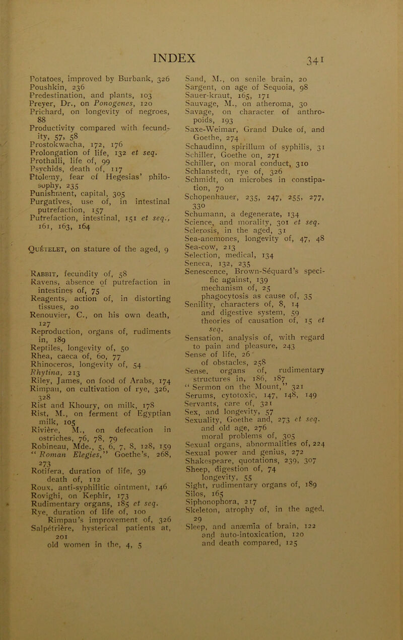 Potatoes, improved by Burbank, 326 Poushkin, 236 Prédestination, and plants, 103 Preyer, Dr., on Ponogenes, 120 Prichard, on longevity of negroes, 88 Productivity compared with fecund- ity. 57. 58 Prostokwacha, 172, 176 Prolongation of life, 132 et seq. Prothalli, life of, 99 Psychids, death of, 117 Ptolemy, fear of Hegesias’ philo- süphy, 235 Punishment, capital, 305 Purgatives, use of, in intestinal putréfaction, 157 Putréfaction, intestinal, 151 et seq., 161, 163, 164 Quételet, on stature of the aged, 9 Rabbit, fecuhdity of, 58 Ravens, absence qf putréfaction in intestine^ of, 75 Reagents, action of, in distorting tissues, 20 Renouvier, C., on bis own death, 127 Reproduction, organs of, rudiments in, 189 Reptiles, longevity of, 50 Rhea, caeca of, 60, 77 Rhinocéros, longevity of, 54 lUiytina, 213 Riley, James, on food of Arabs, 174 Rimpau, on cultivation of rye, 326, 328 Rist and Khoury, on milk, 178 Rist, M., on ferment of Egyptian milk, 105 Rivière, M., on défécation in ostriches, 76, 78, 79 Robineau, Mde., 5, 6, 7, 8, 128, 159 Roman Elegies,'* Goethe’s, 268, 273 Rotifera, duration of life, 39 death of, 112 Roux, anti-syphilitic ointment, 146 Rovighi, on Képhir, 173 Rudimentary organs, 185 et seq. Rye, duration of life of, 100 Rimpau’s improvement of, 326 Salpétrière, hysterical patients at, 201 old women in the, 4, 5 Sand, M., on senile brain, 20 Sargent, on âge of Séquoia, 98 Sauer-kraut, 165, 171 Sauvage, M., on atheroma, 30 Savage, on character of anthro- poids, 193 Saxe-Weimar, Grand Duke of, and Goethe, 274 , Schaudinn, spirillum of syphilis, 31 Schiller, Goethe on, 271 Schiller, on moral conduct, 310 Schlanstedt, rye of, 326 Schmidt, on microbes in constipa- tion, 70 Schopenhauer, 235, 247, 255, 277, 330 Schumann, a degenerate, 134 Science, and morality, 301 et seq. Sclerosis, in the aged, 31 Sea-anemones, longevity of, 47, 48 Sea-cow, 213 Sélection, medical, 134 Seneca, 132, 235 Senescence, Brown-Séquard’s spéci- fie against, 139 mechanism of, 25 phagocytosis as cause of, 35 Senility, characters of, 8, 14 and digestive System, 59 théories of causation of, 15 et seq. Sensation, analysis of, with regard to pain and pleasure, 243 Sense of life, 26 of obstacles, 258 Sense. organs of, rudimentary structures in, 186, 187 “ Sermon on the Mount, ” 321 Sérums, cytotoxic, 147, 148, 149 Servants, care of, 321 Sex, and longevity, 57 Sexuality, Goethe and, 273 et seq. and old âge, 276 moral problems of, 305 Sexual organs, abnormalities of, 224 Sexual power and genius, 272 Shakespeare, quotations, 239, 307 Sheep, digestion of, 74 longevity, 55 Sight, rudimentary organs of, 1S9 Silos, 165 Siphonophora, 217 Skeleton, atrophy of, in the aged, 29 Sleep, and anaiimla of brain, 122 and auto-intoxication, 120 and death compared, 125