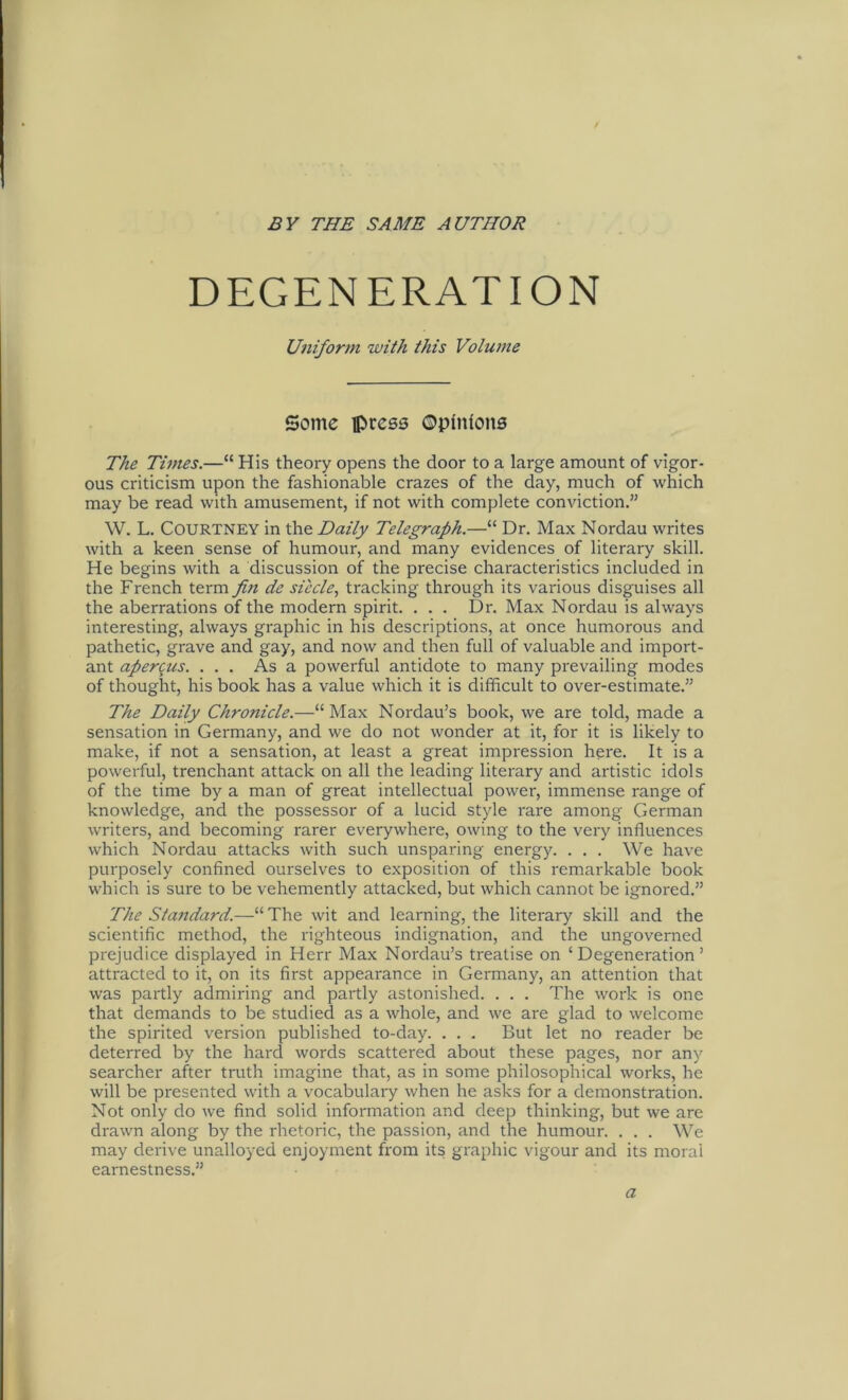 DEGENERATION Uniform with this Volume Seme press ©pfntoits The Times.—“ His theory opens the door to a large amount of vigor- ous criticism upon the fashionable crazes of the day, much of which may be read with amusement, if not with complete conviction.” W. L. COURTNEY in the Daily Telegraph.—“ Dr. Max Nordau writes with a keen sense of humour, and many evidences of literary skill. He begins with a discussion of the precise characteristics included in the French term fin de siecle, tracking through its various disguises all the aberrations of the modern spirit. . . . Dr. Max Nordau is always interesting, always graphic in his descriptions, at once humorous and pathetic, grave and gay, and now and then full of valuable and import- ant apercus. ... As a powerful antidote to many prevailing modes of thought, his book has a value which it is difficult to over-estimate.” The Daily Chronide.—“Max Nordau’s book, we are told, made a Sensation in Germany, and we do not wonder at it, for it is likely to make, if not a Sensation, at least a great impression here. It is a powerful, trenchant attack on all the leading literary and artistic idols of the time by a man of great intellectual power, immense ränge of knowledge, and the possessor of a lucid style rare among German writers, and becoming rarer everywhere, owing to the very influences wrhich Nordau attacks with such unsparing energy. . . . We have purposely confined ourselves to exposition of this remarkable book which is sure to be vehemently attacked, but which cannot be ignored.” The Siajtdard.—“ The wit and learning, the literary skill and the scientific method, the righteous indignation, and the ungoverned prejudice displayed in Herr Max Nordau’s treatise on ‘Degeneration’ attractecl to it, on its first appearance in Germany, an attention that was partly admiring and partly astonished. . . . The work is one that demands to be studied as a whole, and we are glad to welcome the spirited version published to-day. . . . But let no reader be deterred by the hard words scattered about these pages, nor any searcher after truth imagine that, as in some philosophical works, he will be presented with a vocabulary when he asks for a demonstration. Not only do we find solid information and deep thinking, but we are drawn along by the rhetoric, the passion, and the humour. . . . We may derive unalloyed enjoyment from its graphic vigour and its moral earnestness.” a