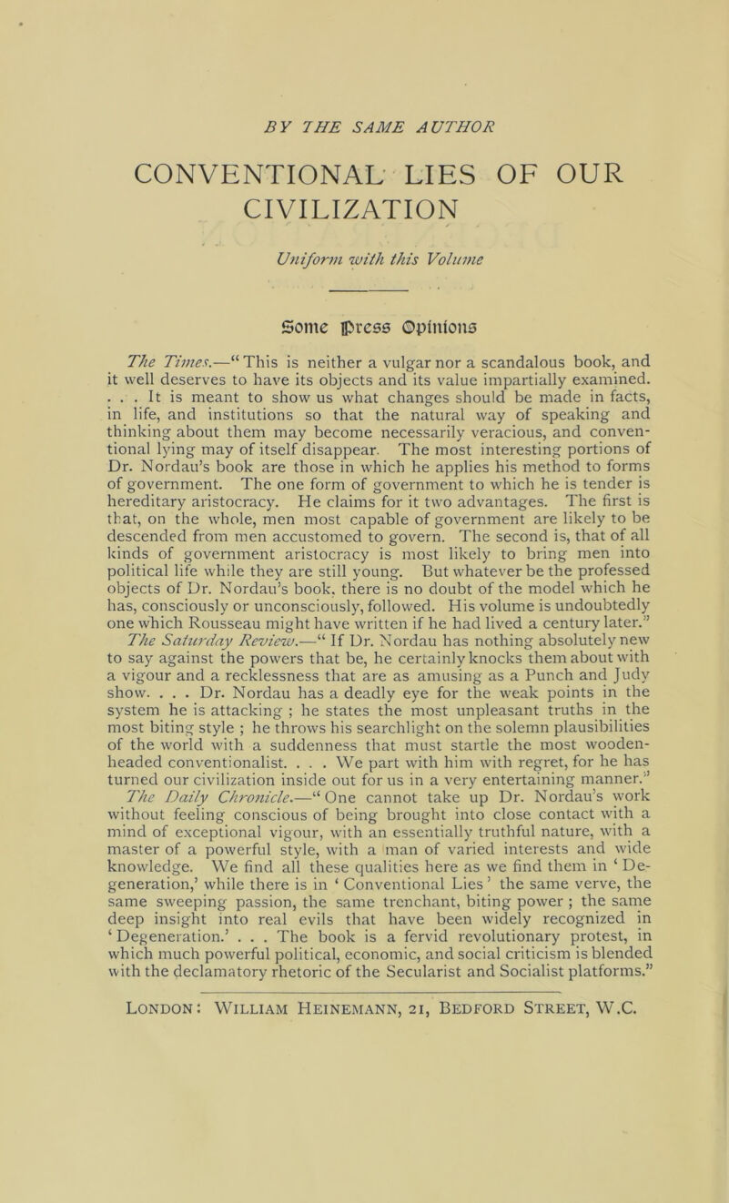 CONVENTIONAL LIES OF OUR CIVILIZATION Uniform with this Volume Some ipress ©pfnfons The Times.—“This is neither a vulgär nor a scandalous book, and it well deserves to have its objects and its value impartially examined. . . . It is meant to show us what changes should be made in facts, in life, and institutions so that the natural way of speaking and thinking about them may become necessarily veracious, and conven- tional lying may of itself disappear. The most interesting portions of Dr. Nordau’s book are those in which he applies his method to forms of government. The one form of government to which he is tender is hereditary aristocracy. He Claims for it two advantages. The first is that, on the whole, men most capable of government are likely to be descended from men accustomed to govern. The second is, that of all kinds of government aristocracy is most likely to bring men into political life while they are still young. But whatever be the professed objects of Dr. Nordau’s book, there is no doubt of the model which he has, consciously or unconsciously, followed. His volume is undoubtedly one which Rousseau might have written if he had lived a Century later.” The Saturday Review.—“ If Dr. Nordau has nothing absolutely new to say against the powers that be, he certainly lcnocks them about with a vigour and a recklessness that are as amusing as a Punch and Judv show. . . . Dr. Nordau has a deadly eye for the weak points in the System he is attacking ; he States the most unpleasant truths in the most biting style ; he throws his searchlighi on the solemn plausibilities of the world with a suddenness that must startle the most wooden- headed conventionalist. . . . We part with him with regret, for he has turned our civilization inside out for us in a very entertaining manner.” The Daily Chronicle.—“One cannot take up Dr. Nordau’s work without feeling conscious of being brought into close contact with a mind of exceptional vigour, with an essentially truthful nature, with a master of a powerful style, with a man of varied interests and wide knowledge. We find all these qualities here as we find them in ‘ De- generation,’ while there is in ‘ Conventional Lies ’ the same verve, the same sweeping passion, the same trenchant, biting power ; the same deep insight into real evils that have been widely recognized in ‘ Degeneration.’ . . . The book is a fervid revolutionary protest, in which much powerful political, economic, and social criticism is blended with the declamatory rhetoric of the Secularist and Socialist platforms.” London: William Heinemann, 21, Bedford Street, W.C.