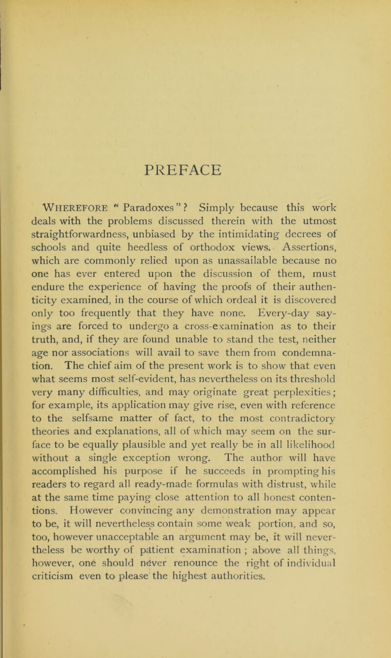 PREFACE Wherefore “Paradoxes”? Simply because this work deals with the problems discussed therein with the utmost straightforwardness, unbiased by the intimidating dccrees of schools and quite heedless of orthodox views. Assertions, which are commonly relied upon as unassailable because no one has ever entered upon the discussion of them, must endure the experience of having the proofs of their authen- ticity examined, in the course of which ordeal it is discovered only too frequently that they have none. PLvery-day say- ings are forced to undergo a cross-eKamination as to their truth, and, if they are found unable to stand the test, neither age nor associations will avail to save them from condemna- tion. The chief aim of the present work is to show that even what seems most self-evident, has nevertheless on its threshold very many difficulties, and may originate great perplexities; for example, its application may give rise, even with reference to the selfsame matter of fact, to the most contradictory theories and explanations, all of which may seem on the sur- face to be equally plausible and yet really be in all likelihood without a single exception wrong. The author will have accomplished his purpose if he succeeds in promptinghis readers to regard all ready-made formulas with distrust, while at the same time paying close attention to all honest conten- tions. However convincing any demonstration may appear to be, it will nevertheless contain some weak portion, and so, too, however unacceptable an argument may be, it will never- theless be worthy of pätient examination ; above all things, however, one should näver renounce the right of individual criticism even to please the highest authorities.