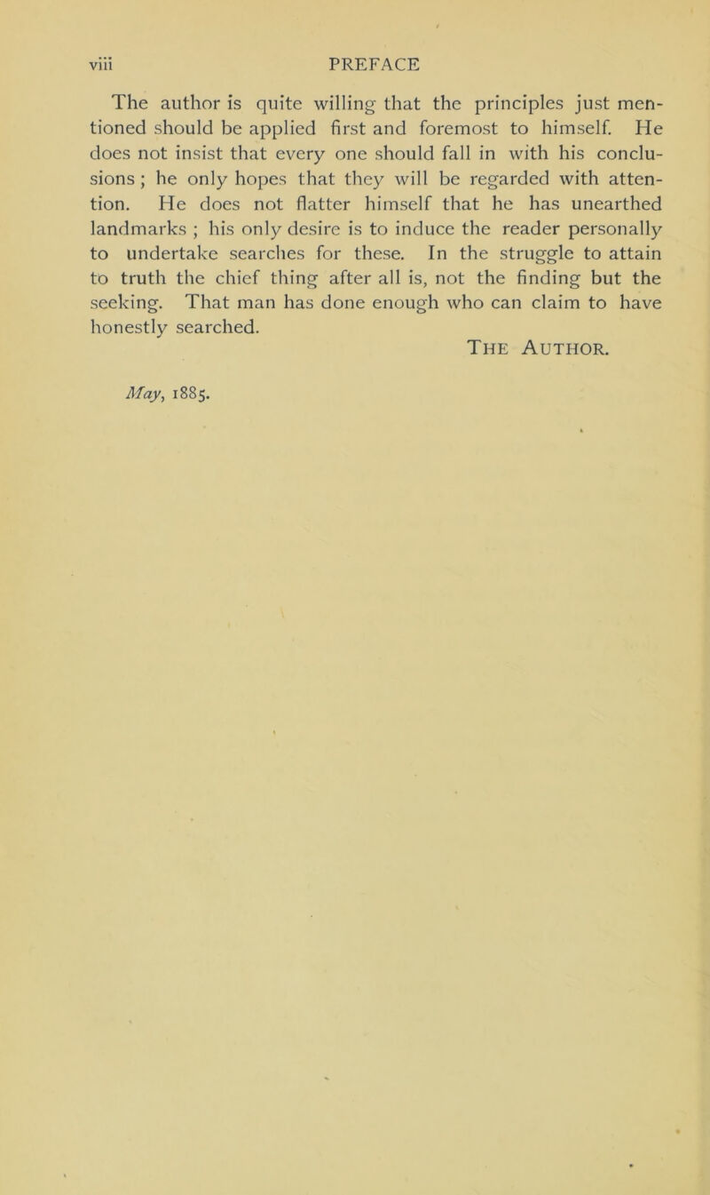 The author is quite willing that the principles just men- tioned should be applied first and foremost to himself. He does not insist that every one should fall in with his conclu- sions; he only hopes that they will be regarded with atten- tion. He does not flatter himself that he has unearthed landmarks ; his only desire is to induce the reader personally to undertake searches for these. In the struggle to attain to truth the chief thing after all is, not the finding but the seeking. That man has done enough who can claim to have honestly searched. The Author. May, 1885.