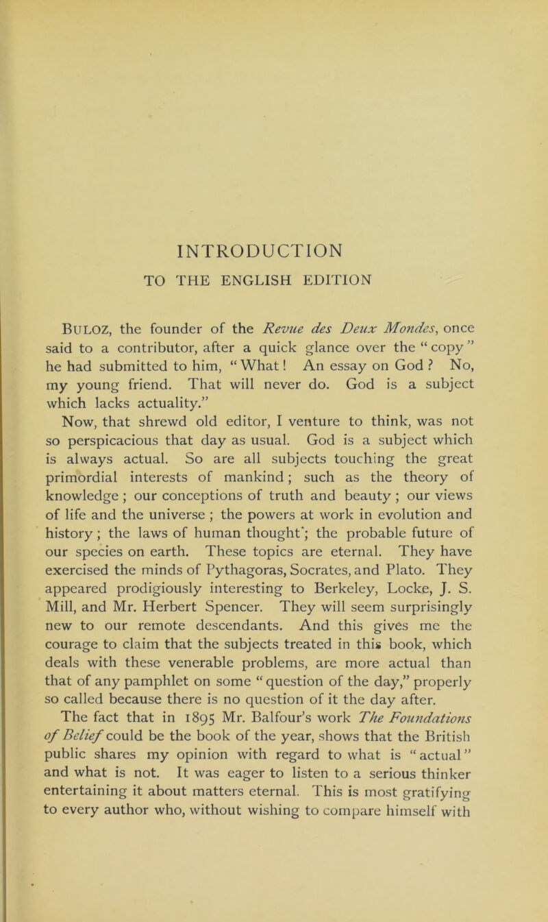 INTRODUCTION TO THE ENGLISH EDITION BULOZ, the founder of the Revue des Deux Mondes, once said to a contributor, after a quick glance over the “ copy ” he had submitted to him, “ What! An essay on God ? No, my young friend. That will never do. God is a subject which lacks actuality.” Now, that shrewd old editor, I venture to think, was not so perspicacious that day as usual. God is a subject which is always actual. So are all subjects touching the great primordial interests of mankind; such as the theory of knowledge ; our conceptions of truth and beauty ; our views of life and the universe ; the powers at work in evolution and history; the laws of human thought’; the probable future of our species on earth. These topics are eternal. They have exercised the minds of Pythagoras, Socrates, and Plato. They appeared prodigiously interesting to Berkeley, Locke, J. S. Mill, and Mr. Herbert Spencer. They will seem surprisingly new to our remote descendants. And this gives me the courage to claim that the subjects treated in this book, which deals with these venerable problems, are more actual than that of any pamphlet on some “ question of the day,” properly so called because there is no question of it the day after. The fact that in 1895 Mr. Balfour’s work The Foundations of Belief could be the book of the year, shows that the British public shares my opinion with regard to what is “actual” and what is not. It was eager to listen to a serious thinker entertaining it about matters eternal. This is most gratifying to every author who, without wishing to compare himself with