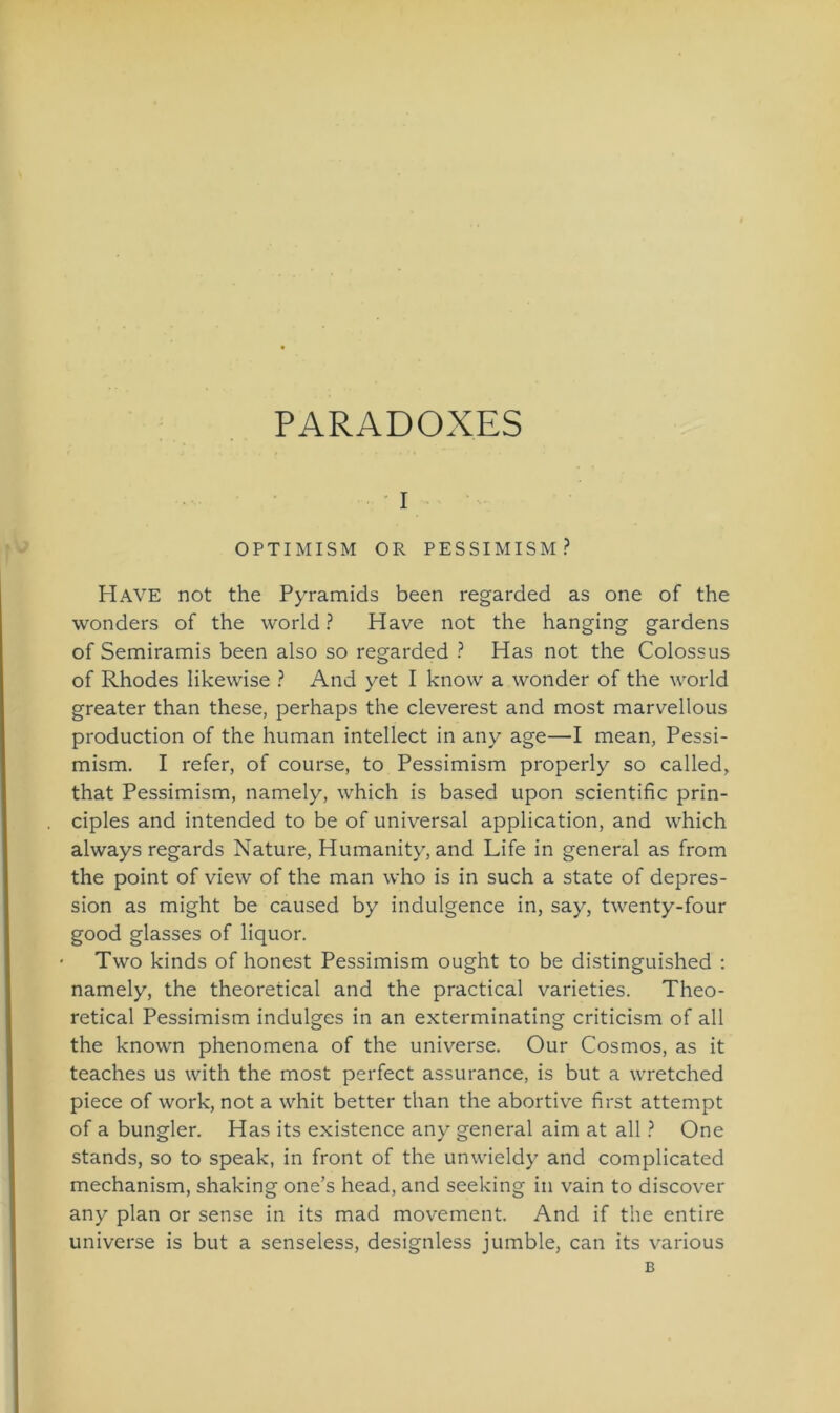 PARADOXES i OPTIMISM OR PESSIMISM ? Have not the Pyramids been regarded as one of the wonders of the world ? Have not the hanging gardens of Semiramis been also so regarded ? Has not the Colossus of Rhodes likewise ? And yet I know a wonder of the world greater than these, perhaps the cleverest and most marvellous production of the human intellect in any age—I mean, Pessi- mism. I refer, of course, to Pessimism properly so called, that Pessimism, namely, which is based upon scientific prin- ciples and intended to be of universal application, and which always regards Nature, Humanity, and Life in general as from the point of view of the man who is in such a state of depres- sion as might be caused by indulgence in, say, twenty-four good glasses of liquor. * Two kinds of honest Pessimism ought to be distinguished : namely, the theoretical and the practical varieties. Theo- retical Pessimism indulges in an exterminating criticism of all the known phenomena of the universe. Our Cosmos, as it teaches us with the most perfect assurance, is but a wretched piece of work, not a whit better than the abortive first attempt of a bungler. Has its existence any general aim at all ? One Stands, so to speak, in front of the unwieldy and complicated mechanism, shaking one’s head, and seeking in vain to discover any plan or sense in its mad movement. And if the entire universe is but a senseless, designless jumble, can its various B
