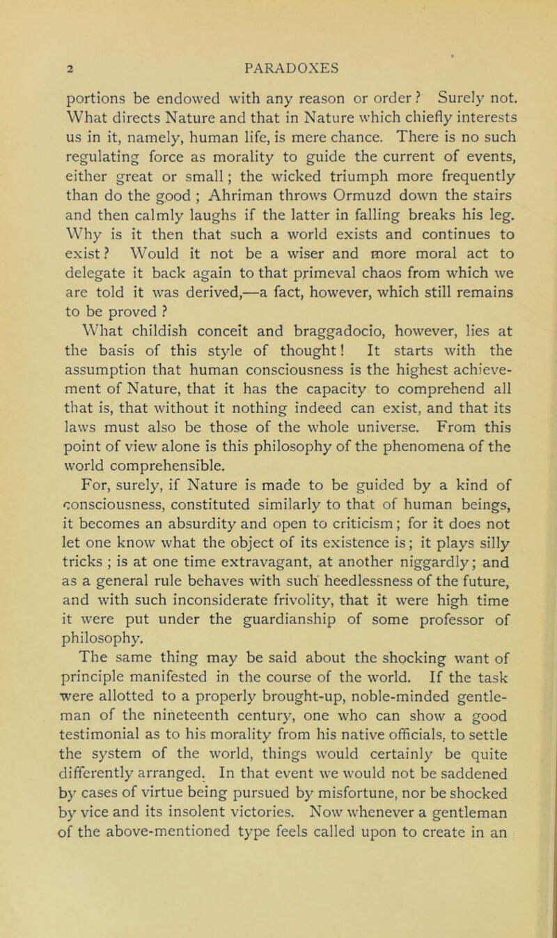 portions be endowed with any reason or order ? Surely not. What directs Nature and that in Nature which chiefly interests us in it, namely, human life, is mere chance. There is no such regulating force as morality to guide the current of events, either great or small; the wicked triumph more frequently than do the good ; Ahriman throws Ormuzd down the stairs and then calmly laughs if the latter in falling breaks his leg. Why is it then that such a world exists and continues to exist? Would it not be a wiser and more moral act to delegate it back again to that primeval chaos from which we are told it was derived,—a fact, however, which still remains to be proved ? What childish conceit and braggadocio, however, lies at the basis of this style of thought! It Starts with the assumption that human consciousness is the highest achieve- ment of Nature, that it has the capacity to comprehend all that is, that without it nothing indeed can exist, and that its laws must also be those of the whole universe. From this point of view alone is this philosophy of the phenomena of the world comprehensible. For, surely, if Nature is made to be guided by a kind of consciousness, constituted similarly to that of human beings, it becomes an absurdity and open to criticism; for it does not let one know what the object of its existence is; it plays silly tricks ; is at one time extravagant, at another niggardly; and as a general rule behaves with such heedlessness of the future, and with such inconsiderate frivolity, that it were high time it were put under the guardianship of some professor of philosophy. The same thing may be said about the shocking want of principle manifested in the course of the world. If the task were allotted to a properly brought-up, noble-minded gentle- man of the nineteenth Century, one who can show a good testimonial as to his morality from his native officials. to settle the System of the world, things would certainly be quite differently arranged. In that event we would not be saddened by cases of virtue being pursued by misfortune, nor be shocked by vice and its insolent victories. Now whenever a gentleman of the above-mentioned type feels called upon to create in an