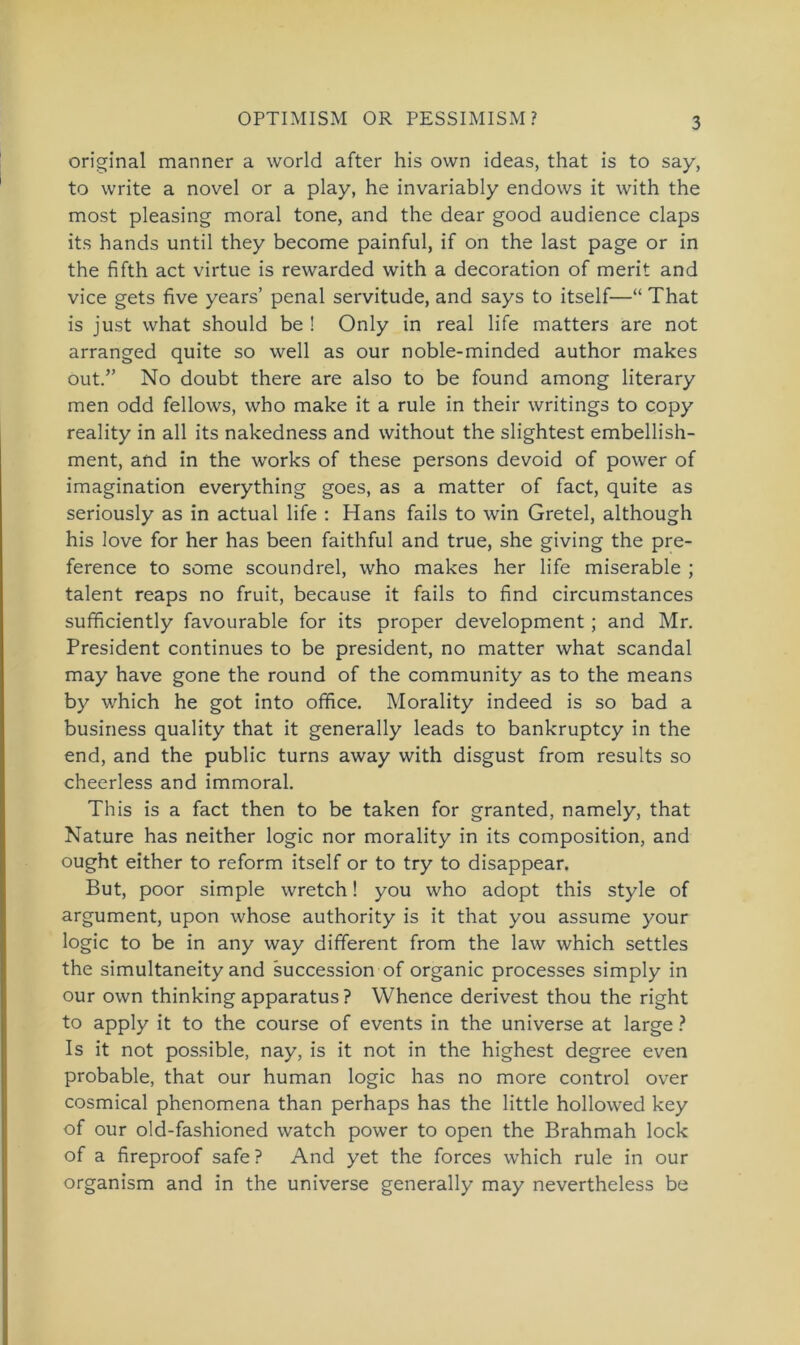 OPTIMISM OR PESSIMISM? original manner a world after his ovvn ideas, that is to say, to write a novel or a play, he invariably endows it with the most pleasing moral tone, and the dear good audience claps its hands until they become painful, if on the last page or in the fifth act virtue is rewarded with a decoration of merit and vice gets five years’ penal servitude, and says to itself—“ That is just what should be ! Only in real life matters are not arranged quite so well as our noble-minded author makes out.” No doubt there are also to be found among literary men odd fellows, who make it a rule in their writings to copy reality in all its nakedness and without the slightest embellish- ment, and in the works of these persons devoid of power of imagination everything goes, as a matter of fact, quite as seriously as in actual life : Hans fails to win Gretel, although his love for her has been faithful and true, she giving the pre- ference to some scoundrel, who makes her life miserable ; talent reaps no fruit, because it fails to find circumstances sufficiently favourable for its proper development ; and Mr. President continues to be president, no matter what scandal may have gone the round of the community as to the means by which he got into office. Morality indeed is so bad a business quality that it generally leads to bankruptcy in the end, and the public turns away with disgust from results so cheerless and immoral. This is a fact then to be taken for granted, namely, that Nature has neither logic nor morality in its composition, and ought either to reform itself or to try to disappear. But, poor simple wretch! you who adopt this style of argument, upon whose authority is it that you assume your logic to be in any way different from the law which settles the simultaneity and succession of organic processes simply in our own thinking apparatus ? Whence derivest thou the right to apply it to the course of events in the universe at large ? Is it not possible, nay, is it not in the highest degree even probable, that our human logic has no more control over cosmical phenomena than perhaps has the little hollowed key of our old-fashioned watch power to open the Brahmah lock of a fireproof safe? And yet the forces which rule in our organism and in the universe generally may nevertheless be