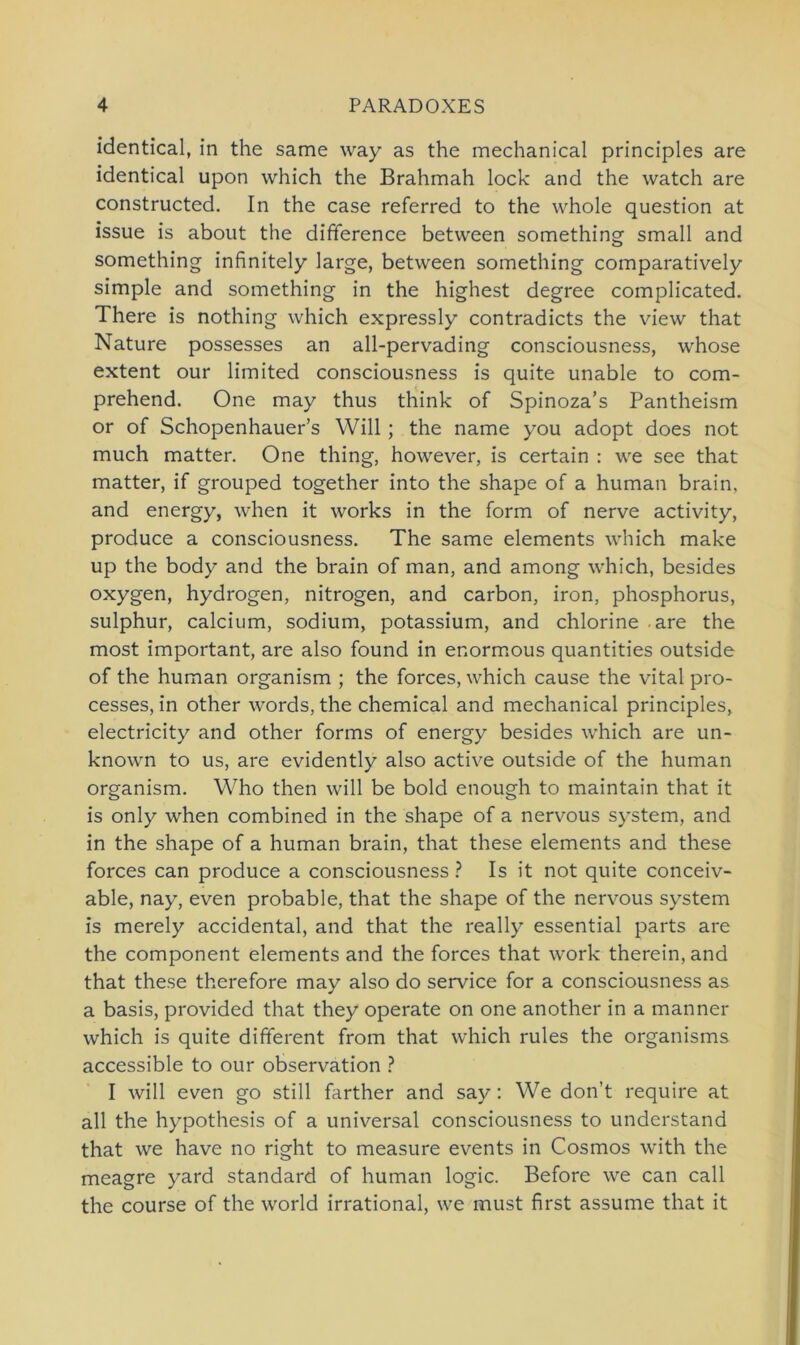 identical, in the same way as the mechanical principles are identical upon which the Brahmah lock and the watch are constructed. In the case referred to the whole question at issue is about the difference between something small and something infinitely large, between something comparatively simple and something in the highest degree complicated. There is nothing which expressly contradicts the view that Nature possesses an all-pervading consciousness, whose extent our limited consciousness is quite unable to com- prehend. One may thus think of Spinoza’s Pantheism or of Schopenhauers Will ; the name you adopt does not much matter. One thing, however, is certain : we see that matter, if grouped together into the shape of a human brain, and energy, when it works in the form of nerve activity, produce a consciousness. The same elements which make up the body and the brain of man, and among which, besides oxygen, hydrogen, nitrogen, and carbon, iron, phosphorus, sulphur, calcium, sodium, potassium, and chlorine are the most important, are also found in enormous quantities outside of the human organism ; the forces, which cause the vital pro- cesses, in other words, the Chemical and mechanical principles, electricity and other forms of energy besides which are un- known to us, are evidently also active outside of the human organism. Who then will be bold enough to maintain that it is only when combined in the shape of a nervous System, and in the shape of a human brain, that these elements and these forces can produce a consciousness ? Is it not quite conceiv- able, nay, even probable, that the shape of the nervous System is merely accidental, and that the really essential parts are the component elements and the forces that work therein, and that these therefore may also do Service for a consciousness as a basis, provided that they operate on one another in a manner which is quite different from that which rules the organisms accessible to our observation ? I will even go still farther and say: We don’t require at all the hypothesis of a universal consciousness to understand that we have no right to measure events in Cosmos with the meagre yard Standard of human logic. Before we can call the course of the world irrational, we must first assume that it