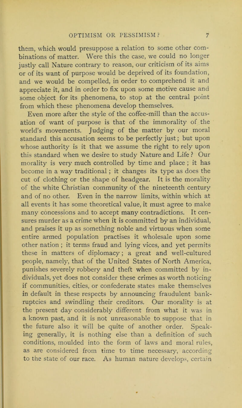them, which would presuppose a relation to some other com- binations of matter. Were this the case, we could no longer justly call Nature contrary to reason, our criticism of its aims or of its want of purpose would be deprived of its foundation, and we would be compelled, in Order to comprehend it and appreciate it, and in order to fix upon some motive cause and some object for its phenomena, to stop at the central point from which these phenomena develop themselves. Even more after the style of the coffee-mill than the accus- ation of want of purpose is that of the immorality of the world’s movements. Judging of the matter by our moral Standard this accusation seems to be perfectly just; but upon whose authority is it that we assume the right to rely upon this Standard when we desire to study Nature and Life ? Our morality is very much controlled by time and place ; it has become in a way traditional ; it changes its type as does the cut of clothing or the shape of headgear. It is the morality of the white Christian community of the nineteenth Century and of no other. Even in the narrow limits, within which at all events it has some theoretical value, it must agree to make many concessions and to accept many contradictions. It cen- sures murder as a crime when it is committed by an individual, and praises it up as something noble and virtuous when some entire armed population practises it Wholesale upon some other nation ; it terms fraud and lying vices, and yet permits these in matters of diplomacy; a great and well-cultured people, namely, that of the United States of North America, punishes severely robbery and theft when committed by in- dividuals, yet does not consider these crimes as worth noticing if communities, cities, or confederate States make themselves in default in these respects by announcing fraudulent bank- ruptcies and swindling their creditors. Our morality is at the present day considerably different from what it was in a known past, and it is not unreasonable to suppose that in the future also it will be quite of another order. Speak- ing generally, it is nothing eise than a definition of such conditions, moulded into the form of laws and moral rules, as are considered from time to time necessary, according to the state of our race. As human nature develops, certain