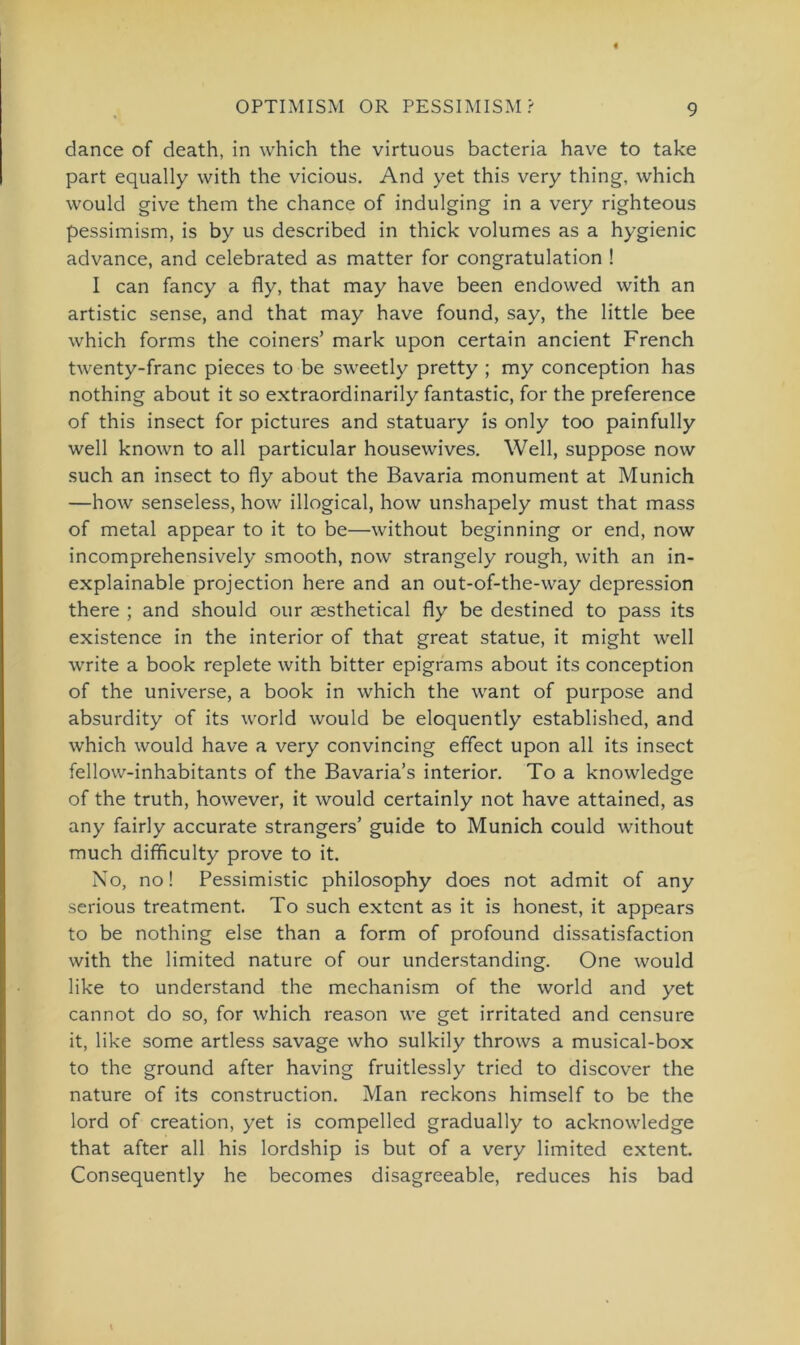 dance of death, in which the virtuous bacteria have to take part equally with the vicious. And yet this very thing, which would give them the chance of indulging in a very righteous pessimism, is by us described in thick volumes as a hygienic advance, and celebrated as matter for congratulation ! I can fancy a fly, that may have been endowed with an artistic sense, and that may have found, say, the little bee which forms the coiners’ mark upon certain ancient French twenty-franc pieces to be sweetly pretty ; my conception has nothing about it so extraordinarily fantastic, for the preference of this insect for pictures and statuary is only too painfully well known to all particular housewives. Well, suppose now such an insect to fly about the Bavaria monument at Munich —how senseless, how illogical, how unshapely must that mass of metal appear to it to be—without beginning or end, now incomprehensively smooth, now strangely rough, with an in- explainable projection here and an out-of-the-way depression there ; and should our aesthetical fly be destined to pass its existence in the interior of that great statue, it might well write a book replete with bitter epigrams about its conception of the universe, a book in which the want of purpose and absurdity of its world would be eloquently established, and which would have a very convincing effect upon all its insect fellow-inhabitants of the Bavaria’s interior. To a knowledge of the truth, however, it would certainly not have attained, as any fairly accurate strangers’ guide to Munich could without much difliculty prove to it. No, no! Pessimistic philosophy does not admit of any serious treatment. To such extcnt as it is honest, it appears to be nothing eise than a form of profound dissatisfaction with the limited nature of our understanding. One would like to understand the mechanism of the world and yet cannot do so, for which reason we get irritated and censure it, like some artless savage who sulkily throws a musical-box to the ground after having fruitlessly tried to discover the nature of its construction. Man reckons himself to be the lord of creation, yet is compelled gradually to acknowledge that after all his lordship is but of a very limited extent. Consequently he becomes disagreeable, reduces his bad