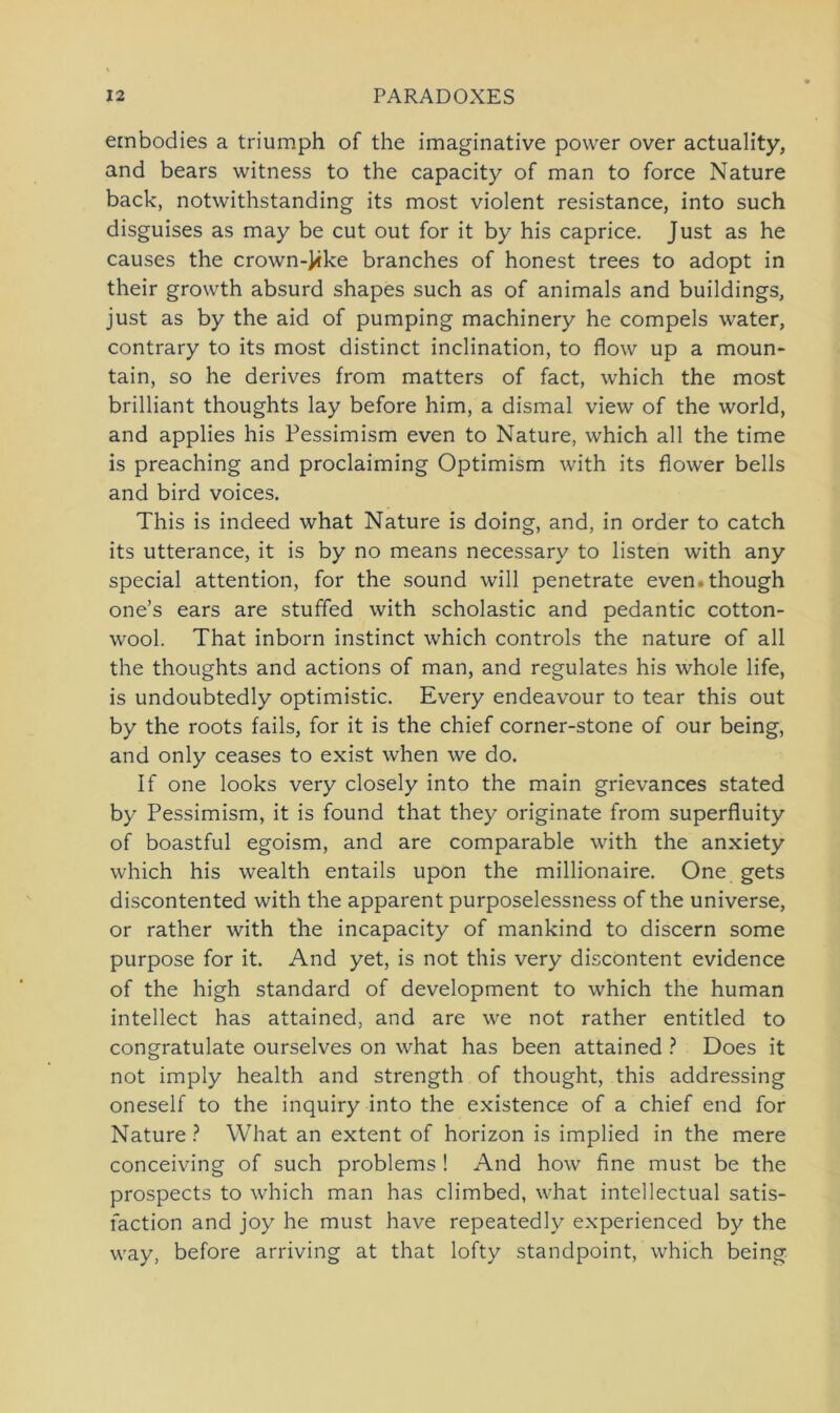 embodies a triumph of the imaginative povver over actuality, and bears witness to the capacity of man to force Nature back, notwithstanding its most violent resistance, into such disguises as may be cut out for it by his caprice. Just as he causes the crown-J«ke branches of honest trees to adopt in their growth absurd shapes such as of animals and buildings, just as by the aid of pumping machinery he compels water, contrary to its most distinct inclination, to flow up a moun- tain, so he derives from matters of fact, which the most brilliant thoughts lay before him, a dismal view of the world, and applies his Pessimism even to Nature, which all the time is preaching and proclaiming Optimism with its flower bells and bird voices. This is indeed what Nature is doing, and, in Order to catch its utterance, it is by no means necessary to listen with any special attention, for the sound will penetrate even.though one’s ears are stuffed with scholastic and pedantic cotton- wool. That inborn instinct which Controls the nature of all the thoughts and actions of man, and regulates his whole life, is undoubtedly optimistic. Every endeavour to tear this out by the roots fails, for it is the chief corner-stone of our being, and only ceases to exist when we do. If one looks very closely into the main grievances stated by Pessimism, it is found that they originate from superfluity of boastful egoism, and are comparable with the anxiety which his wealth entails upon the millionaire. One gets discontented with the apparent purposelessness of the universe, or rather with the incapacity of mankind to discern some purpose for it. And yet, is not this very discontent evidence of the high Standard of development to which the human intellect has attained, and are we not rather entitled to congratulate ourselves on what has been attained ? Does it not imply health and strength of thought, this addressing oneself to the inquiry into the existence of a chief end for Nature ? What an extent of horizon is implied in the mere conceiving of such problems ! And how fine must be the prospects to which man has climbed, what intellectual satis- faction and joy he must have repeatedly experienced by the way, before arriving at that lofty standpoint, which being