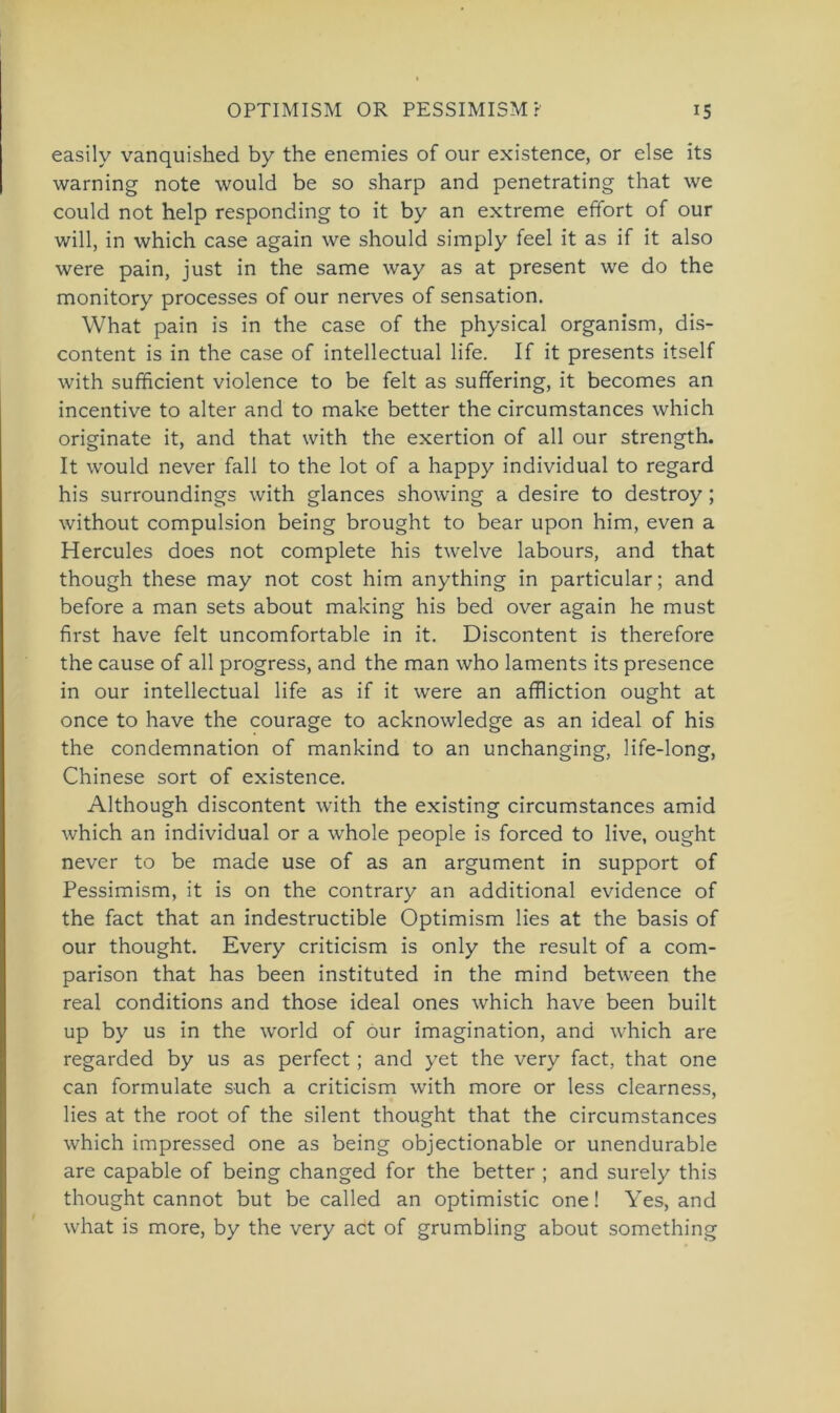 easily vanquished by the enemies of our existence, or eise its warning note would be so sharp and penetrating that \ve could not help responding to it by an extreme efifort of our will, in which case again we should simply feel it as if it also were pain, just in the same way as at present we do the monitory processes of our nerves of Sensation. What pain is in the case of the physical organism, dis- content is in the case of intellectual life. If it presents itself with sufficient violence to be feit as suffering, it becomes an incentive to alter and to make better the circumstances which originate it, and that with the exertion of all our strength. It would never fall to the lot of a happy individual to regard his surroundings with glances showing a desire to destroy; without compulsion being brought to bear upon him, even a Hercules does not complete his twelve labours, and that though these may not cost him anything in particular; and before a man sets about making his bed over again he must first have feit uncomfortable in it. Discontent is therefore the cause of all progress, and the man who laments its presence in our intellectual life as if it were an affliction ought at once to have the courage to acknowledge as an ideal of his the condemnation of mankind to an unchanging, life-long, Chinese sort of existence. Although discontent with the existing circumstances amid which an individual or a whole people is forced to live, ought never to be made use of as an argument in support of Pessimism, it is on the contrary an additional evidence of the fact that an indestructible Optimism lies at the basis of our thought. Every criticism is only the result of a com- parison that has been instituted in the mind between the real conditions and those ideal ones which have been built up by us in the world of our imagination, and which are regarded by us as perfect; and yet the very fact, that one can formulate such a criticism with more or less clearness, lies at the root of the silent thought that the circumstances which impressed one as being objectionable or unendurable are capable of being changed for the better ; and surely this thought cannot but be called an optimistic one! Yes, and what is more, by the very act of grumbling about something