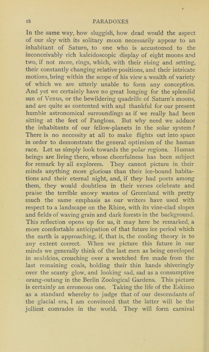 In the same way, how sluggish, hovv dead would the aspect of our sky with its solitary moon necessarily appear to an inhabitant of Saturn, to one who is accustomed to the inconceivably rieh kaleidoscopic display of eight moons and two, if not more, rings, which, with their rising and setting, their constantly changing relative positions, and their intricate motions, bring within the scope of his view a wealth of variety of which we are utterly unable to form any conception. And yet we certainly have no great longing for the splendid sun of Venus, or the bewildering quadrille of Saturn’s moons, and are quite as contented with an,d thankful for our present humble astronomical surroundings as if we really had been sitting at the feet of Pangloss. But why need we adduce the inhabitants of our fellow-planets in the solar System ? There is no necessity at all to make flights out into space in order to demonstrate the general optimism of the human race. Let us simply look towards the polar regions. Human beings are living there, whose cheerfulness has been subject for remark by all explorers. They cannot picture in their minds anything more glorious than their ice-bound habita- tions and their eternal night, and, if they had poets among them, they would doubtless in their verses celebrate and praise the terrible snowy wastes of Greenland with pretty rnuch the same emphasis as our writers have used with respect to a landscape on the Rhine, with its vine-clad slopes and fields of waving grain and dark forests in the background. This reflection opens up for us, it may here be remarked, a more comfortable anticipation of that future ice period which the earth is approaching, if, that is, the cooling theory is to any extent correct. When we picture this future in our minds we generally think of the last men as being enveloped in sealskins, crouching over a wretched fire made from the last remaining coals, holding their thin hands shiveringly over the scanty glow, and looking sad, sad as a consumptive orang-outang in the Berlin Zoological Gardens. This picture is certainly an erroneous one. Taking the life of the Eskimo as a Standard whereby to judge that of our descendants of the glacial era, I am convinced that the latter will be the jolliest comrades in the world. They will form carnival